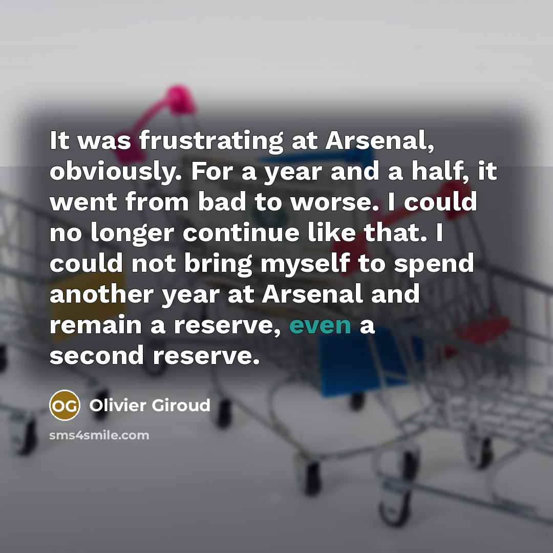 “It was frustrating at Arsenal, obviously. For a year and a half, it went from bad to worse. I could no longer continue like that. I could not bring myself to spend another year at Arsenal and remain a reserve, even a second reserve.” quote by Olivier Giroud