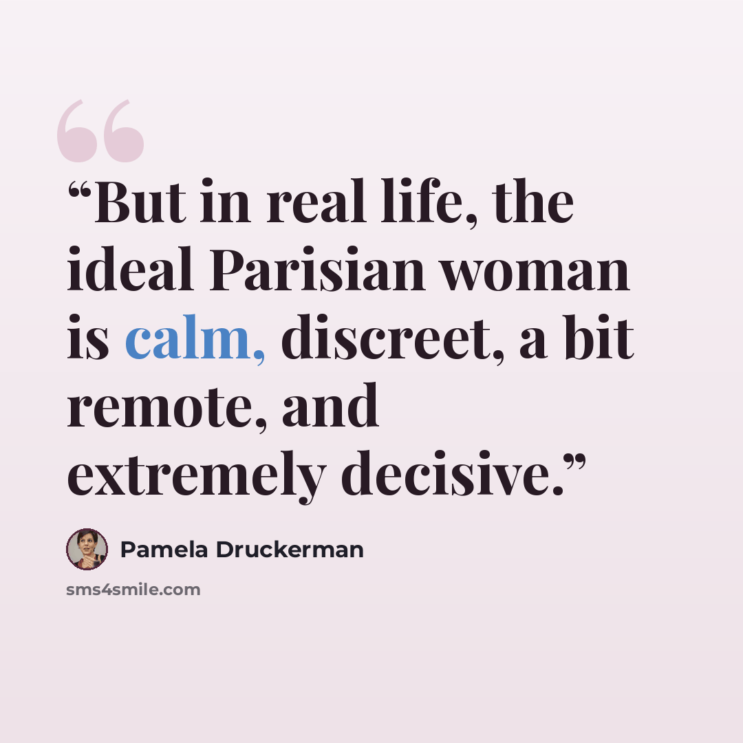 “But in real life, the ideal Parisian woman is calm, discreet, a bit remote, and extremely decisive.” quote by Pamela Druckerman