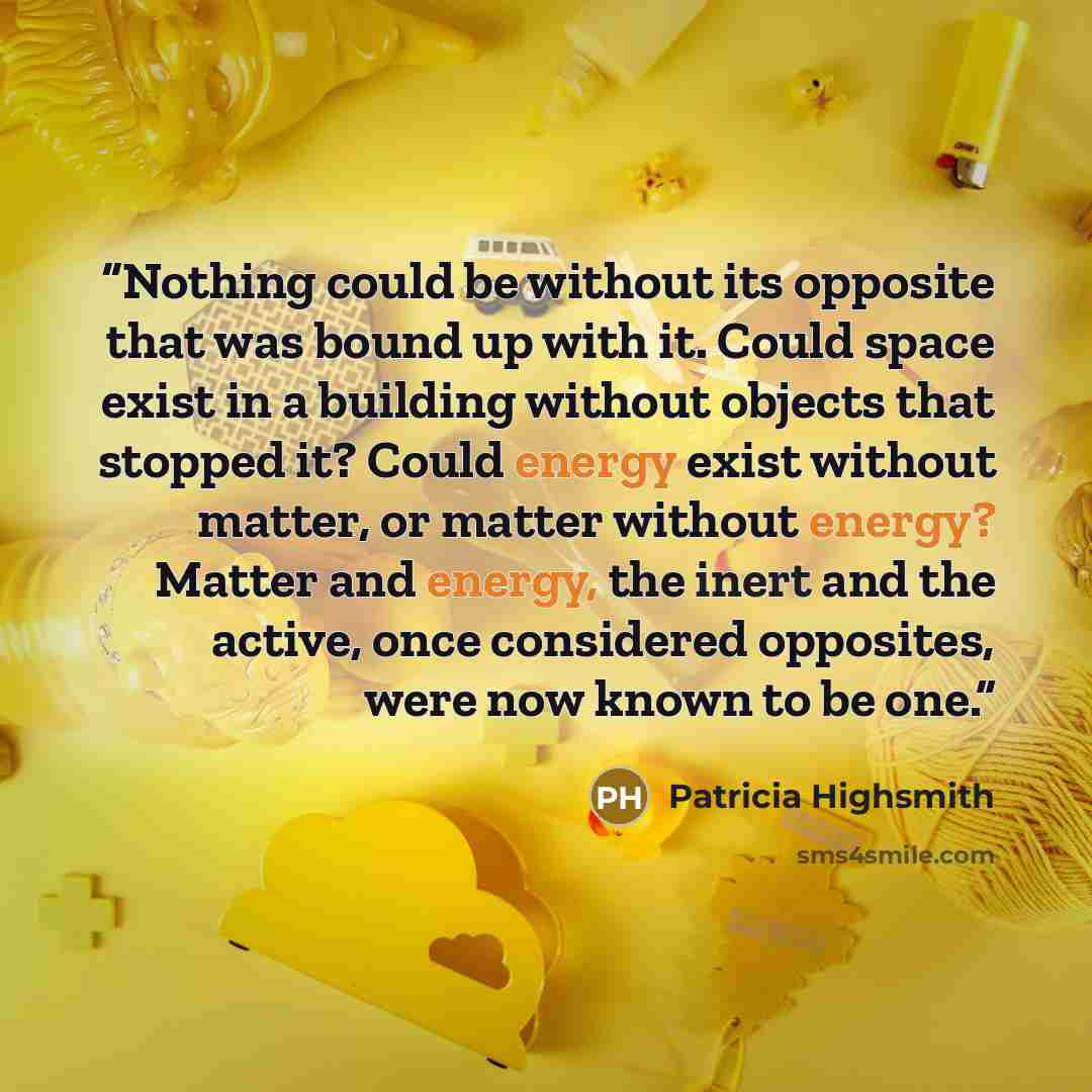 “Nothing could be without its opposite that was bound up with it. Could space exist in a building without objects that stopped it? Could energy exist without matter, or matter without energy? Matter and energy, the inert and the active, once considered opposites, were now known to be one.” quote by Patricia Highsmith