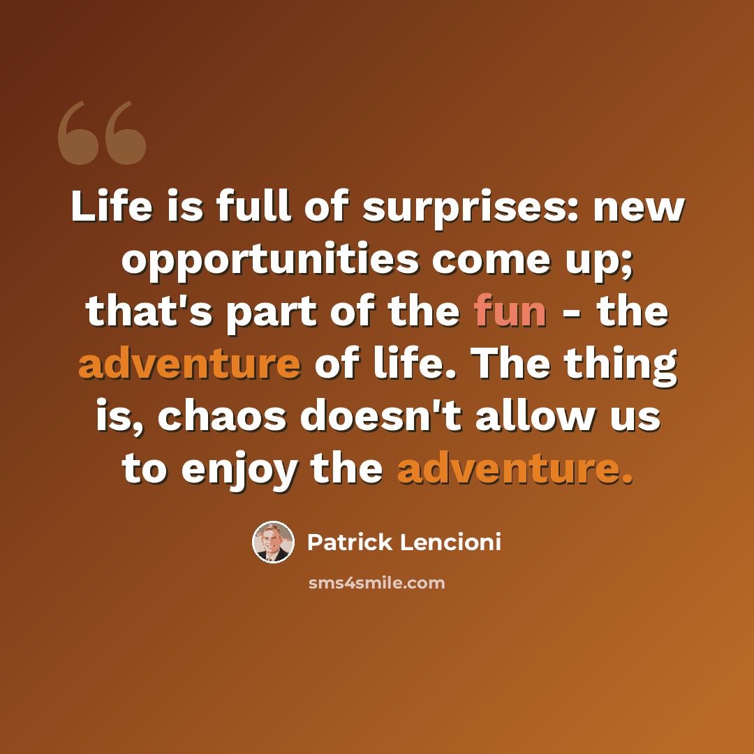 “Life is full of surprises: new opportunities come up; that's part of the fun - the adventure of life. The thing is, chaos doesn't allow us to enjoy the adventure.” quote by Patrick Lencioni