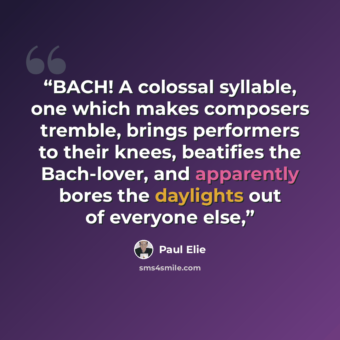 “BACH! A colossal syllable, one which makes composers tremble, brings performers to their knees, beatifies the Bach-lover, and apparently bores the daylights out of everyone else,” quote by Paul Elie