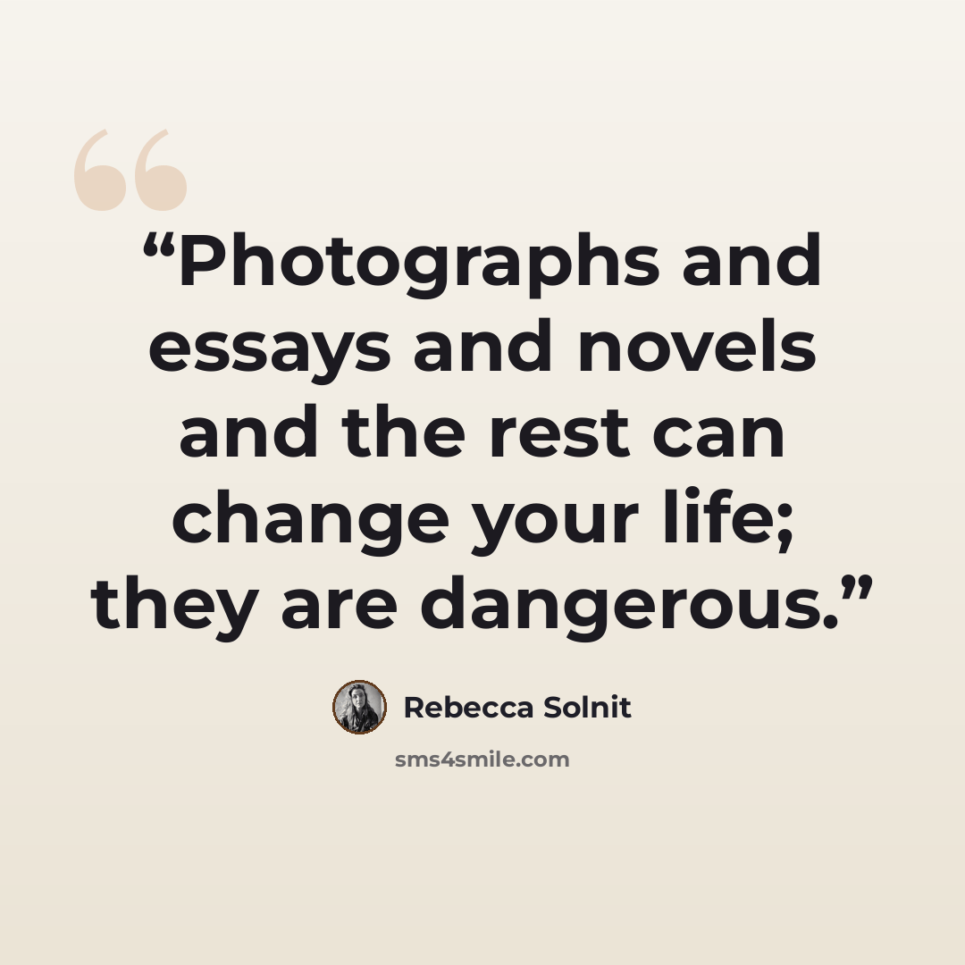 “Photographs and essays and novels and the rest can change your life; they are dangerous.” quote by Rebecca Solnit