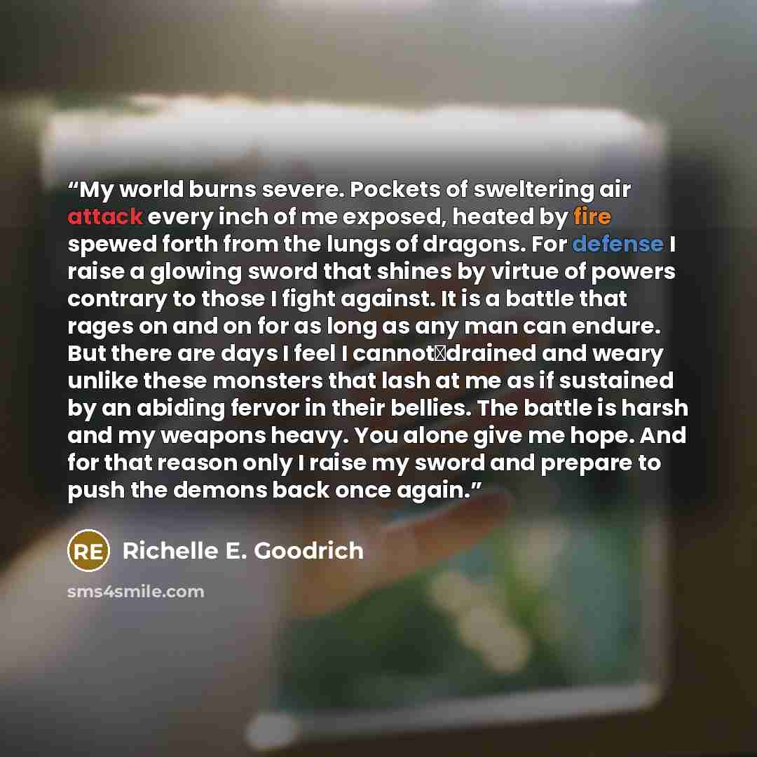 “My world burns severe. Pockets of sweltering air attack every inch of me exposed, heated by fire spewed forth from the lungs of dragons. For defense I raise a glowing sword that shines by virtue of powers contrary to those I fight against. It is a battle that rages on and on for as long as any man…” quote by Richelle E. Goodrich