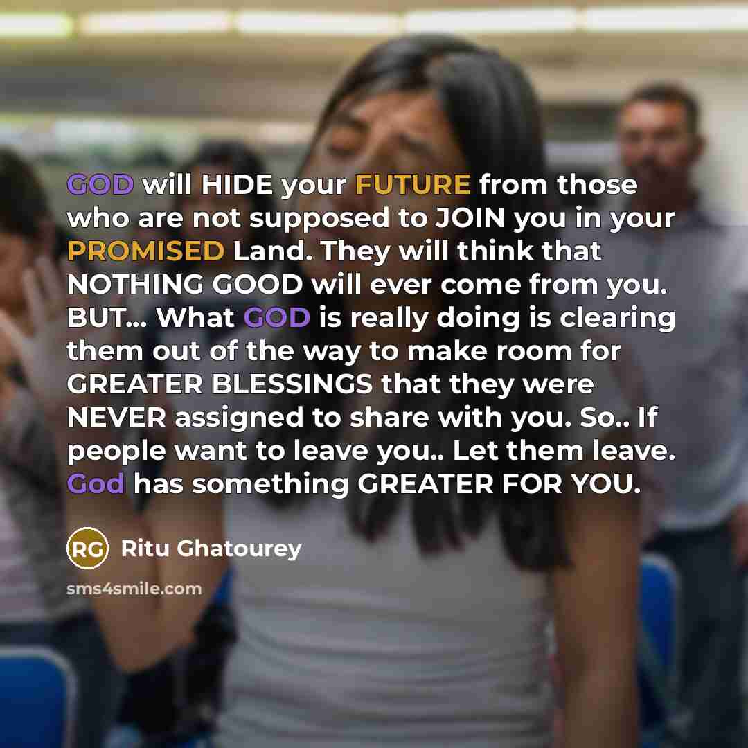 “GOD will HIDE your FUTURE from those who are not supposed to JOIN you in your PROMISED Land. They will think that NOTHING GOOD will ever come from you. BUT... What GOD is really doing is clearing them out of the way to make room for GREATER BLESSINGS that they were NEVER assigned to share with…” quote by Ritu Ghatourey