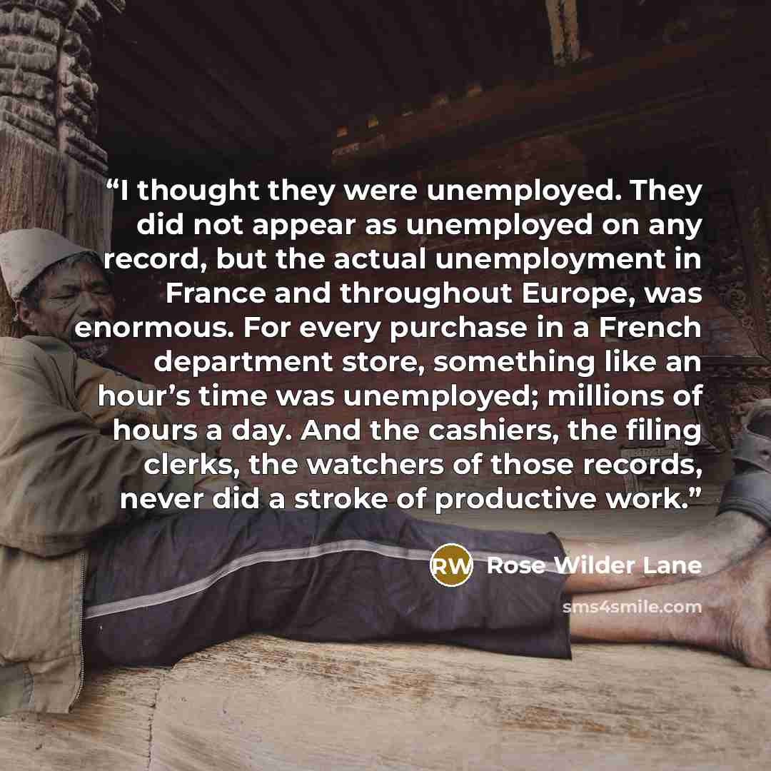 “I thought they were unemployed. They did not appear as unemployed on any record, but the actual unemployment in France and throughout Europe, was enormous. For every purchase in a French department store, something like an hour’s time was unemployed; millions of hours a day. And the cashiers, the…” quote by Rose Wilder Lane