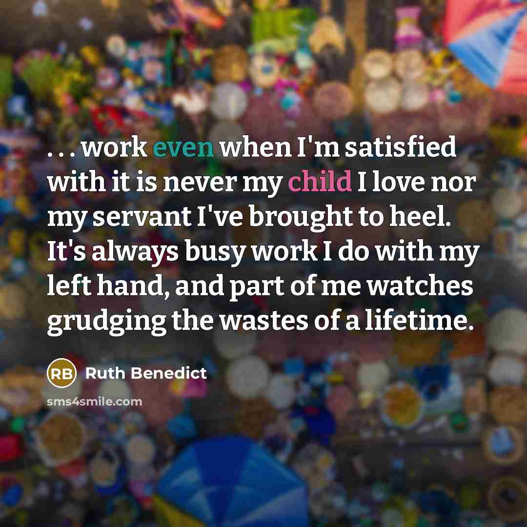 “. . . work even when I'm satisfied with it is never my child I love nor my servant I've brought to heel. It's always busy work I do with my left hand, and part of me watches grudging the wastes of a lifetime.” quote by Ruth Benedict