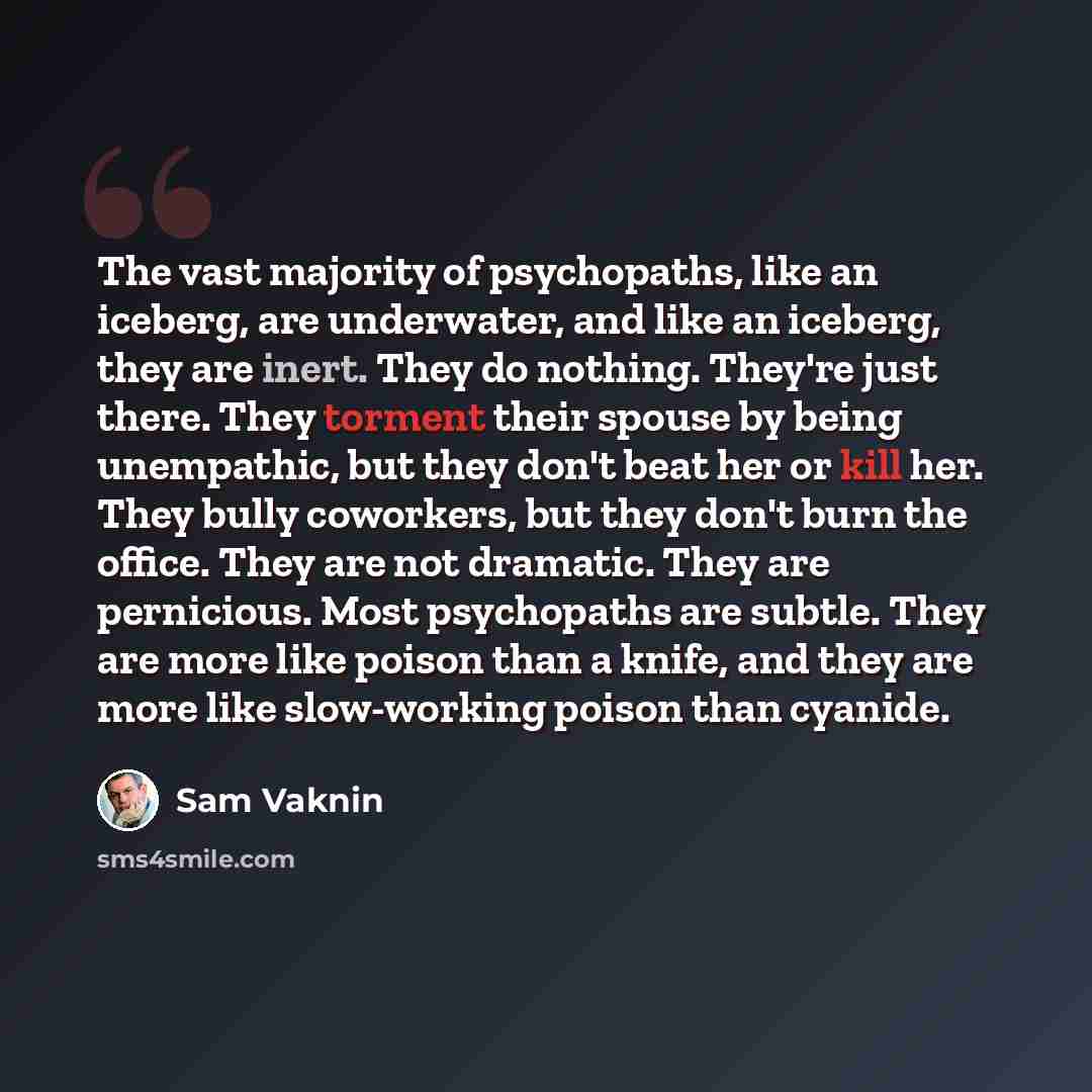 “The vast majority of psychopaths, like an iceberg, are underwater, and like an iceberg, they are inert. They do nothing. They're just there. They torment their spouse by being unempathic, but they don't beat her or kill her. They bully coworkers, but they don't burn the office. They are not…” quote by Sam Vaknin