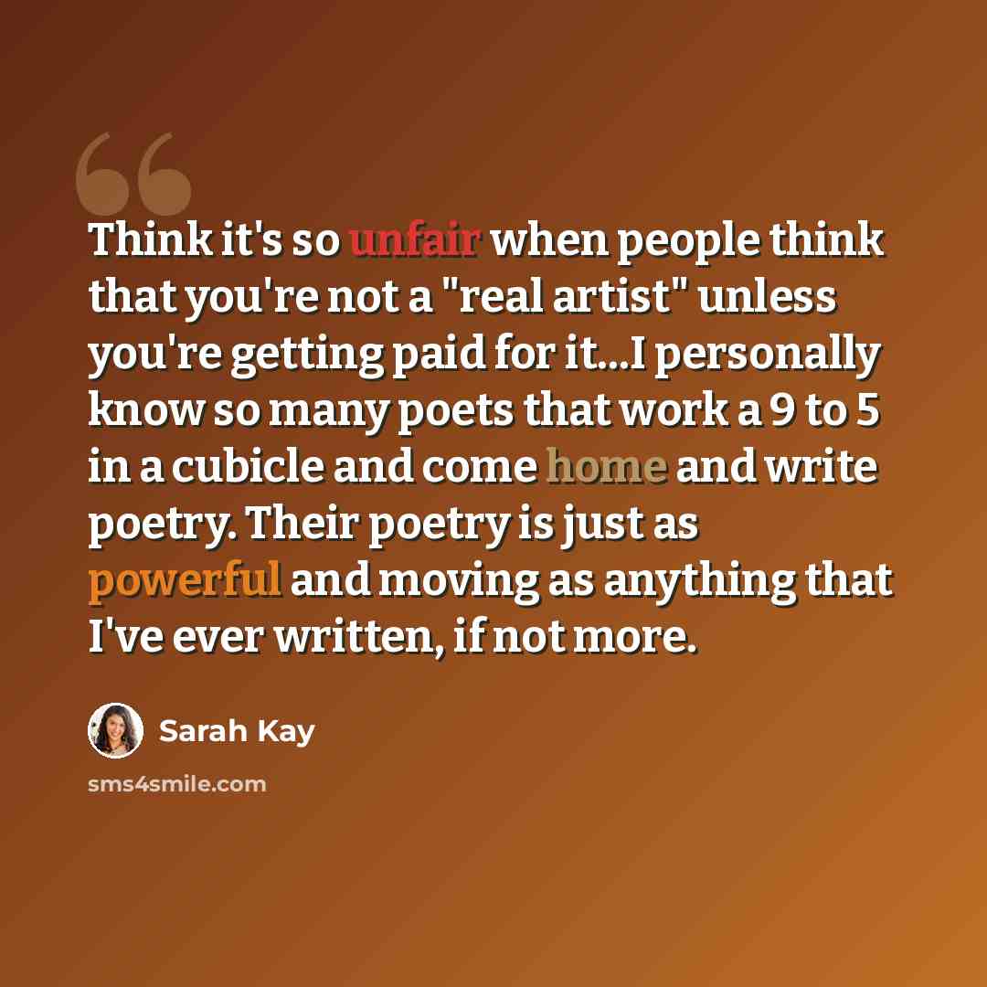 “Think it's so unfair when people think that you're not a "real artist" unless you're getting paid for it…I personally know so many poets that work a 9 to 5 in a cubicle and come home and write poetry. Their poetry is just as powerful and moving as anything that I've ever written, if not more.” quote by Sarah Kay