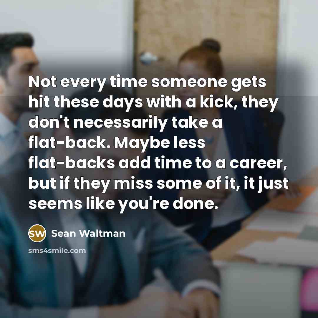 “Not every time someone gets hit these days with a kick, they don't necessarily take a flat-back. Maybe less flat-backs add time to a career, but if they miss some of it, it just seems like you're done.” quote by Sean Waltman