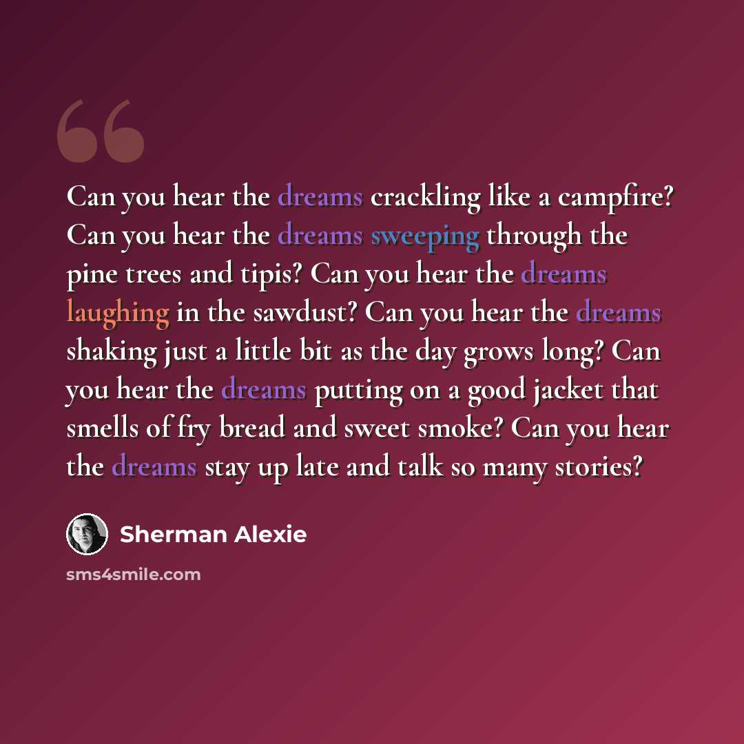 “Can you hear the dreams crackling like a campfire? Can you hear the dreams sweeping through the pine trees and tipis? Can you hear the dreams laughing in the sawdust? Can you hear the dreams shaking just a little bit as the day grows long? Can you hear the dreams putting on a good jacket that…” quote by Sherman Alexie