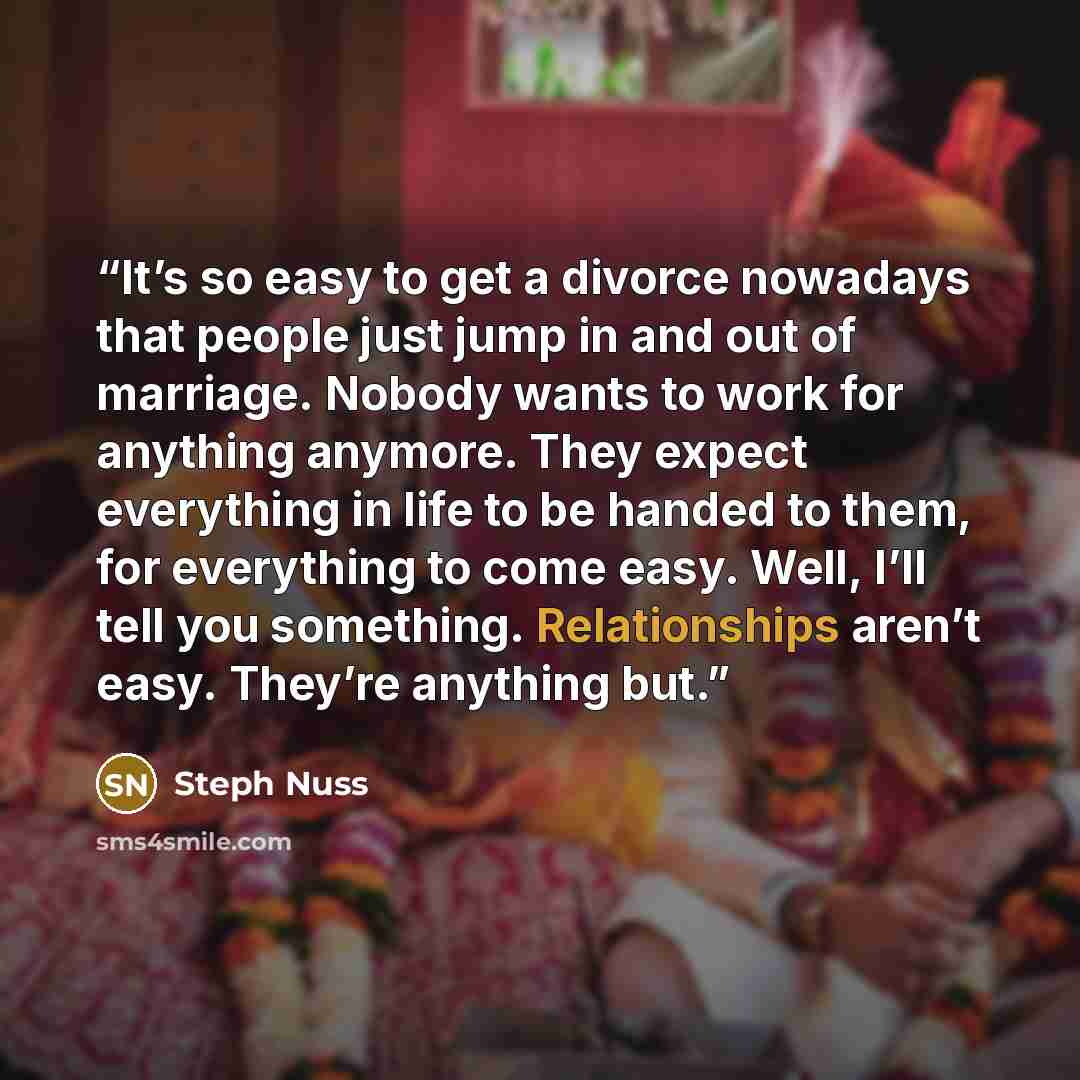 “It’s so easy to get a divorce nowadays that people just jump in and out of marriage. Nobody wants to work for anything anymore. They expect everything in life to be handed to them, for everything to come easy. Well, I’ll tell you something. Relationships aren’t easy. They’re anything but.” quote by Steph Nuss