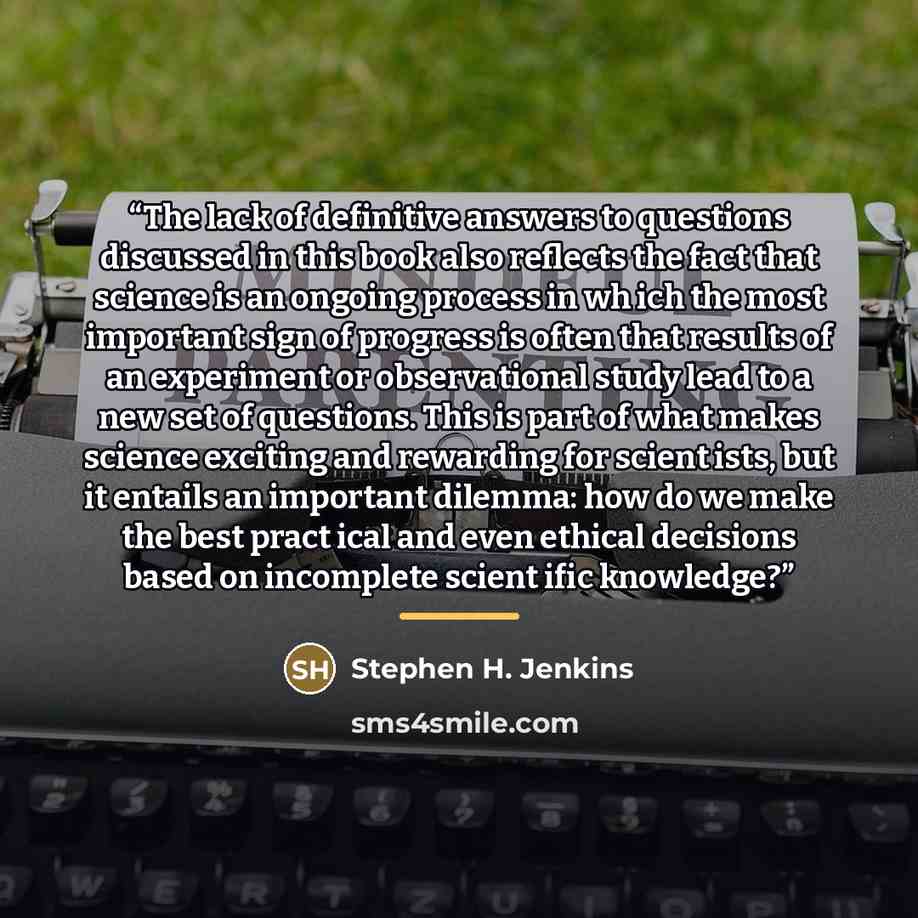 “The lack of definitive answers to questions discussed in this book also reflects the fact that science is an ongoing process in wh ich the most important sign of progress is often that results of an experiment or observational study lead to a new set of questions. This is part of what makes…” quote by Stephen H. Jenkins