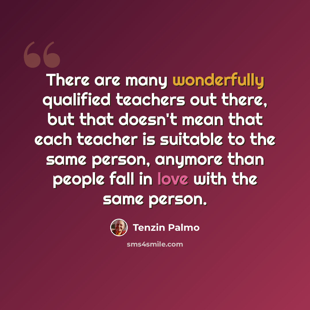 “There are many wonderfully qualified teachers out there, but that doesn't mean that each teacher is suitable to the same person, anymore than people fall in love with the same person.” quote by Tenzin Palmo