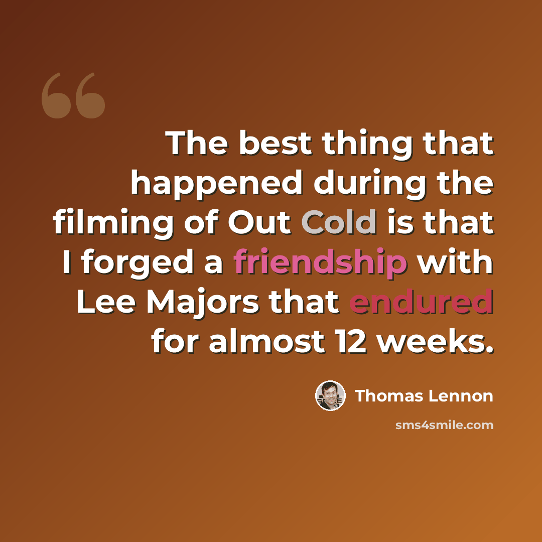 “The best thing that happened during the filming of Out Cold is that I forged a friendship with Lee Majors that endured for almost 12 weeks.” quote by Thomas Lennon