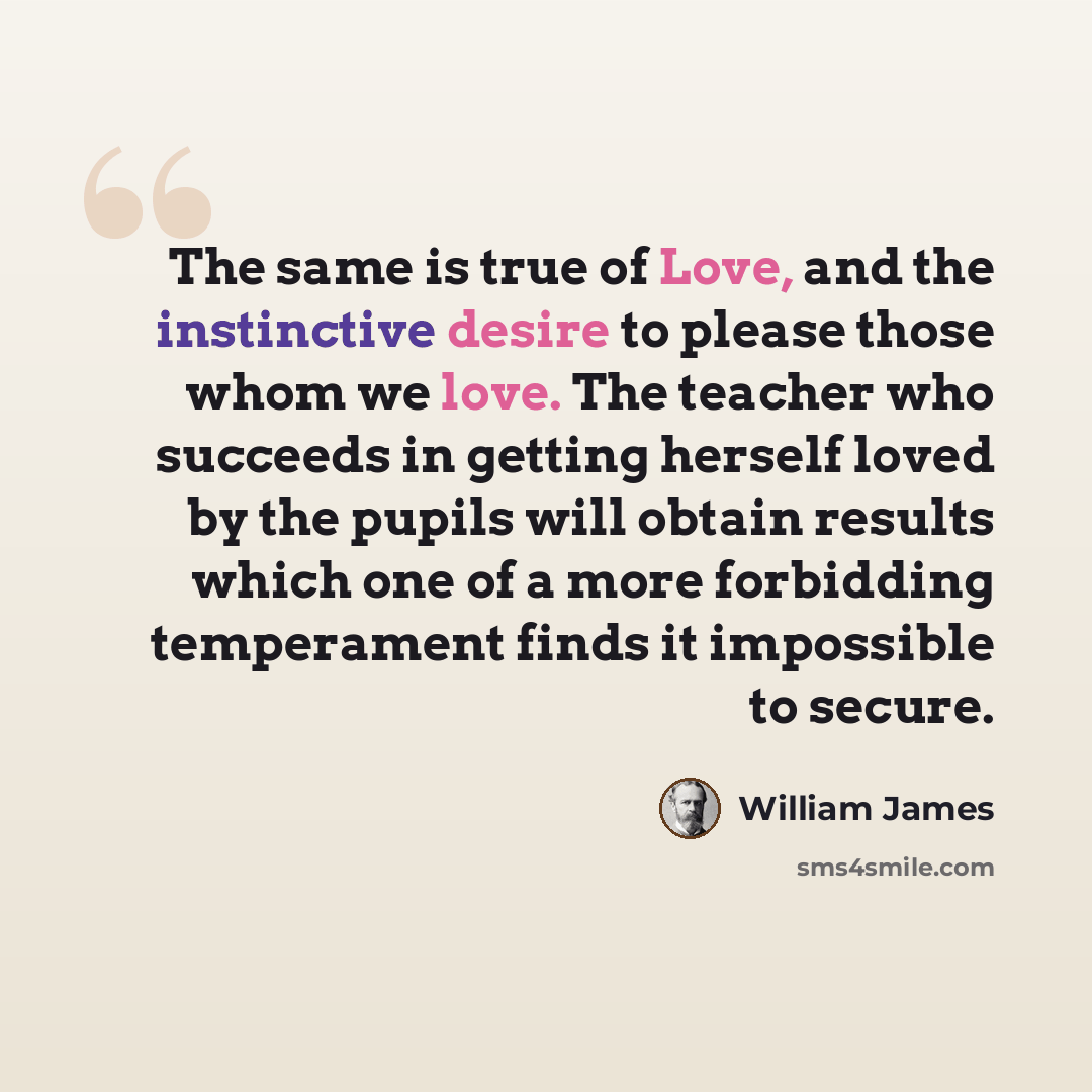 “The same is true of Love, and the instinctive desire to please those whom we love. The teacher who succeeds in getting herself loved by the pupils will obtain results which one of a more forbidding temperament finds it impossible to secure.” quote by William James