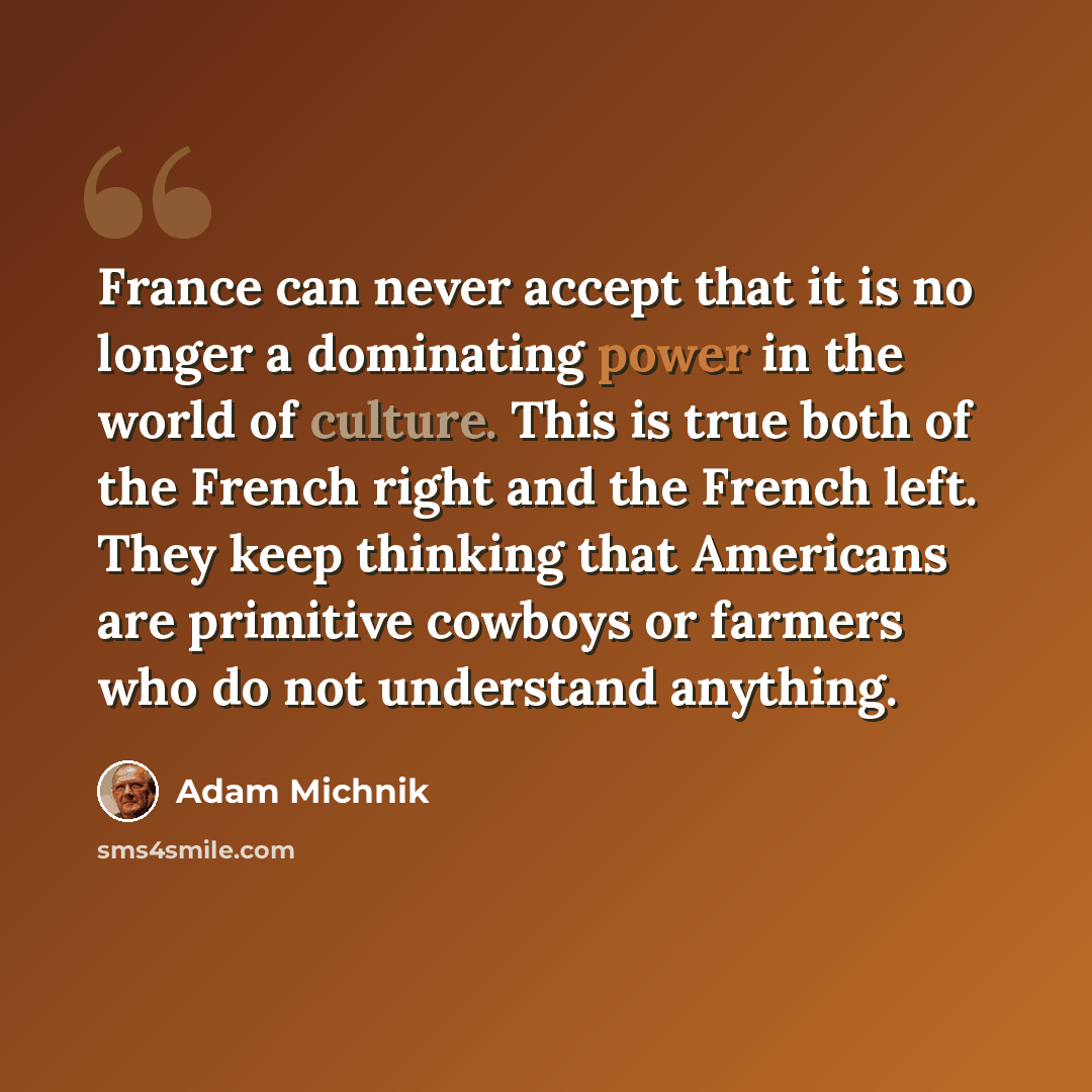 “France can never accept that it is no longer a dominating power in the world of culture. This is true both of the French right and the French left. They keep thinking that Americans are primitive cowboys or farmers who do not understand anything.” quote by Adam Michnik