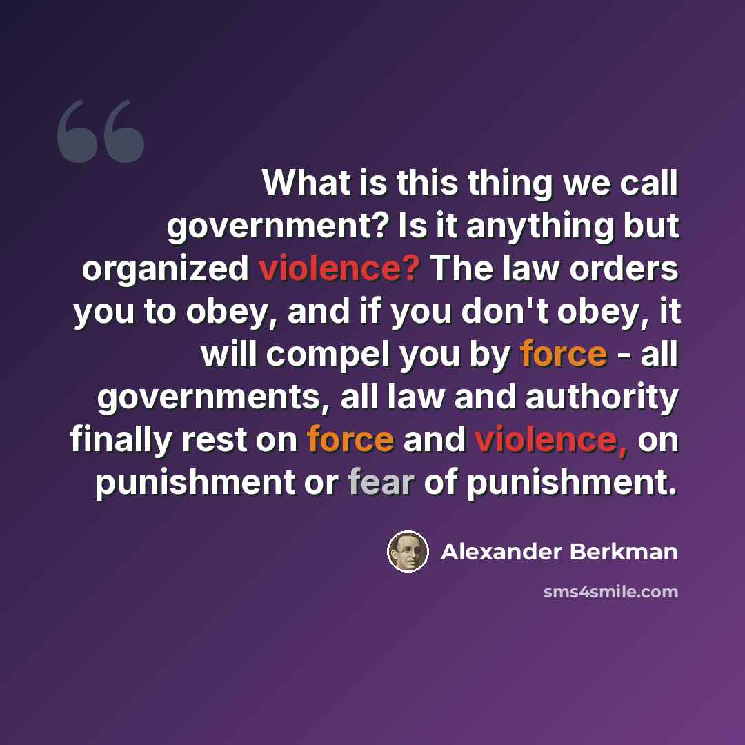 “What is this thing we call government? Is it anything but organized violence? The law orders you to obey, and if you don't obey, it will compel you by force - all governments, all law and authority finally rest on force and violence, on punishment or fear of punishment.” quote by Alexander Berkman