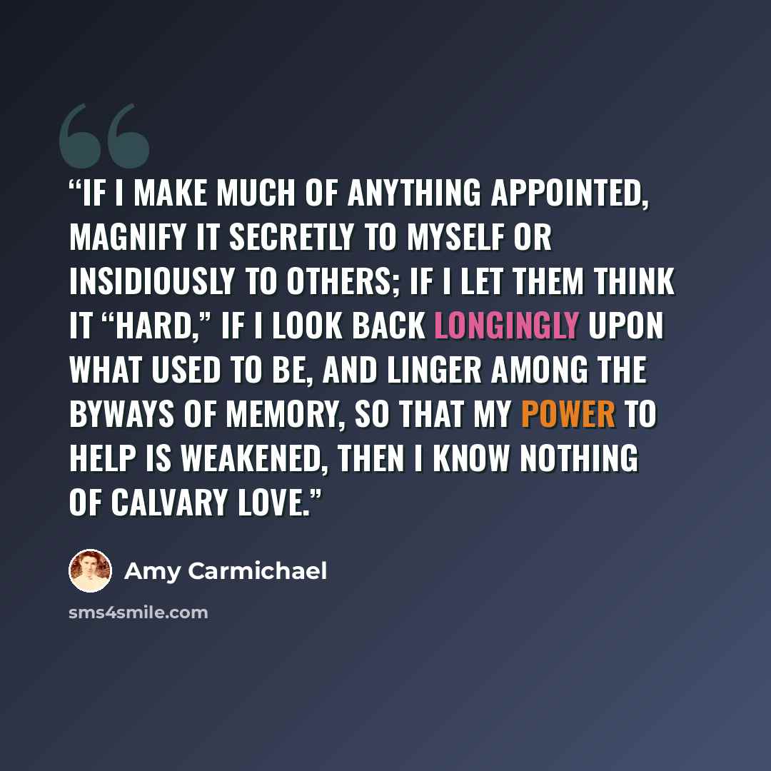 “If I make much of anything appointed, magnify it secretly to myself or insidiously to others; if I let them think it “hard,” if I look back longingly upon what used to be, and linger among the byways of memory, so that my power to help is weakened, then I know nothing of Calvary love.” quote by Amy Carmichael
