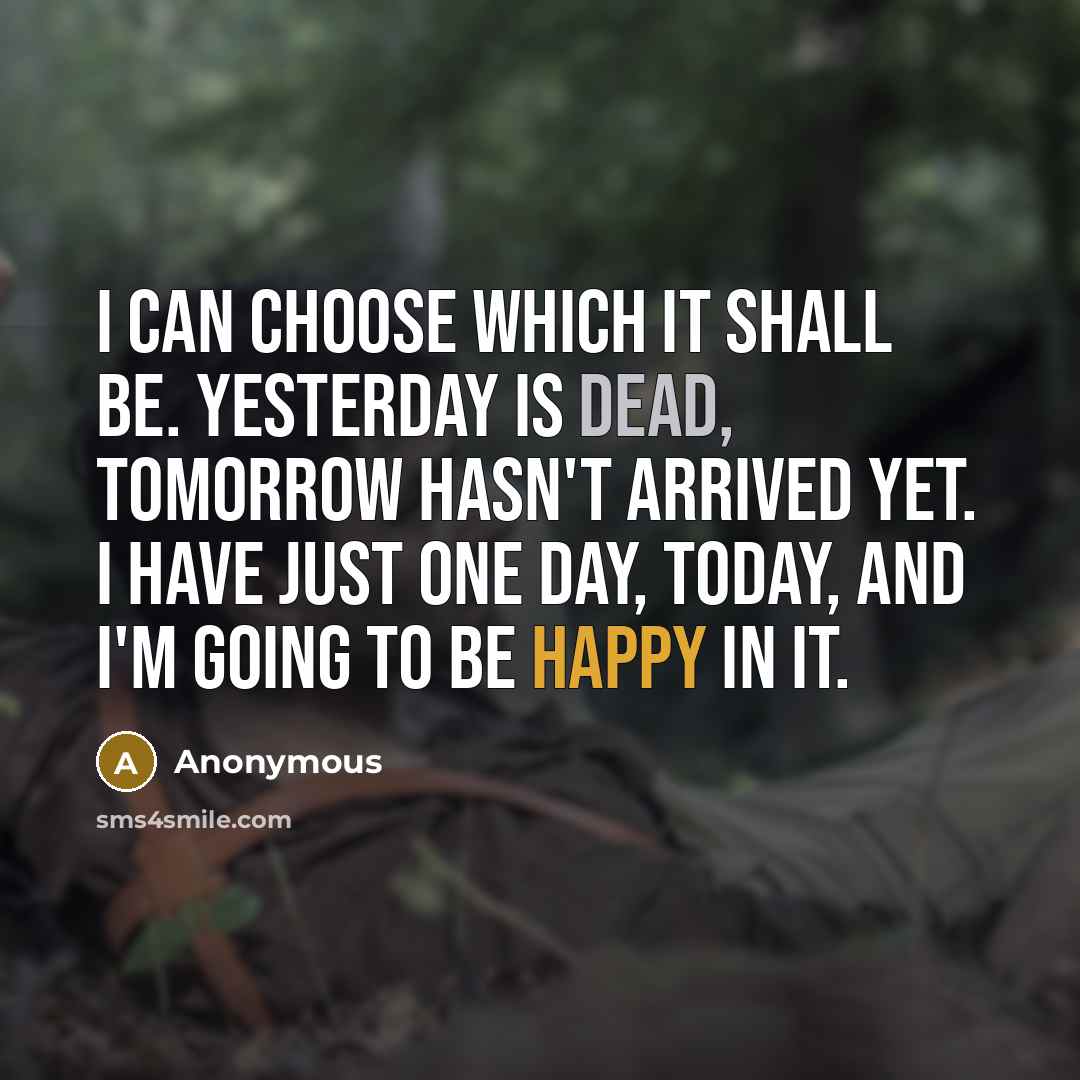 “I can choose which it shall be. Yesterday is dead, tomorrow hasn't arrived yet. I have just one day, today, and I'm going to be happy in it.” quote by Anonymous