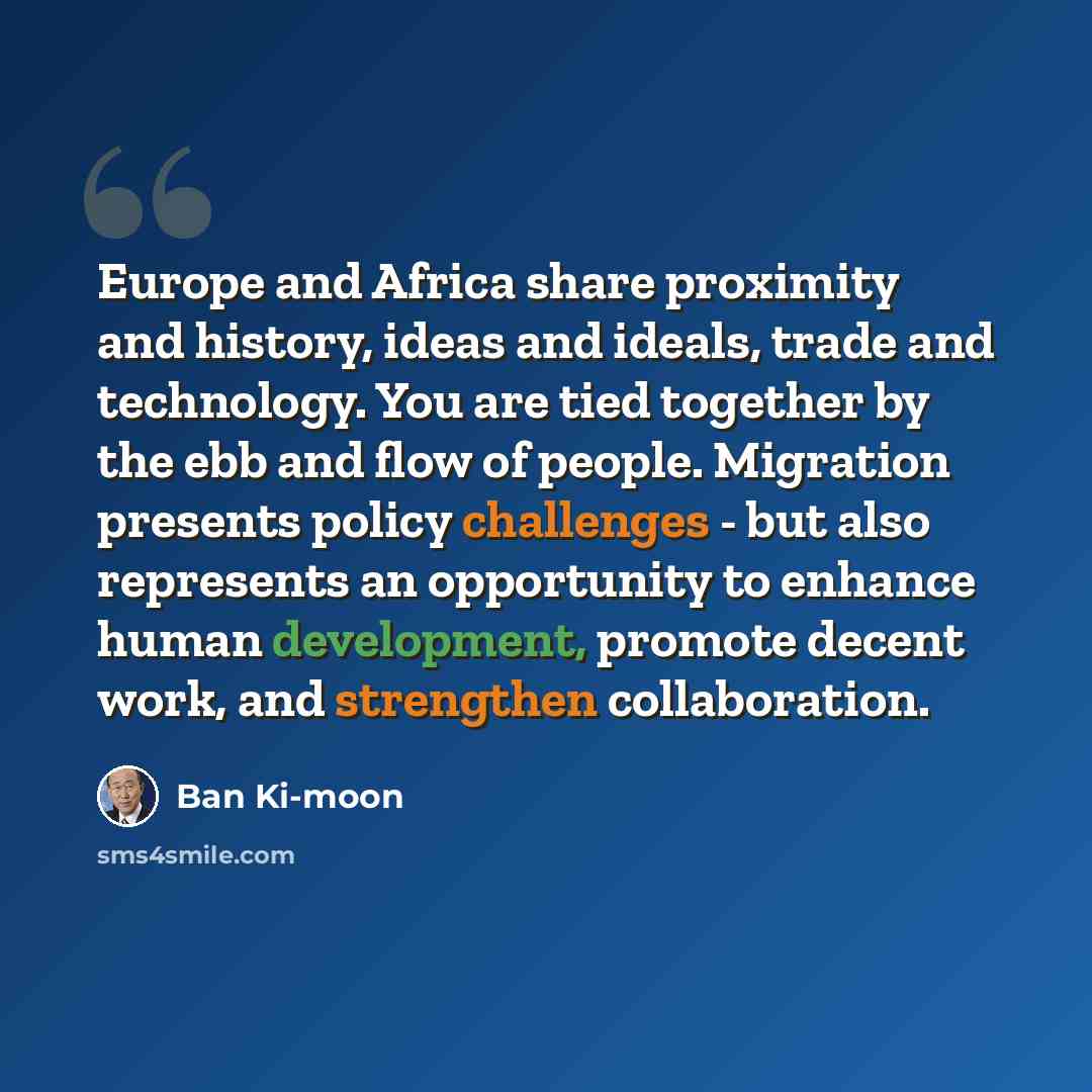 “Europe and Africa share proximity and history, ideas and ideals, trade and technology. You are tied together by the ebb and flow of people. Migration presents policy challenges - but also represents an opportunity to enhance human development, promote decent work, and strengthen collaboration.” quote by Ban Ki-moon
