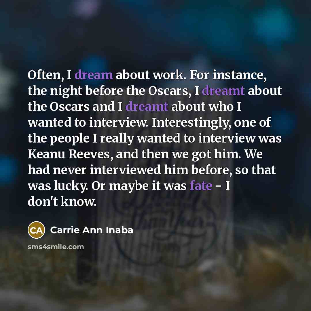 “Often, I dream about work. For instance, the night before the Oscars, I dreamt about the Oscars and I dreamt about who I wanted to interview. Interestingly, one of the people I really wanted to interview was Keanu Reeves, and then we got him. We had never interviewed him before, so that was lucky…” quote by Carrie Ann Inaba
