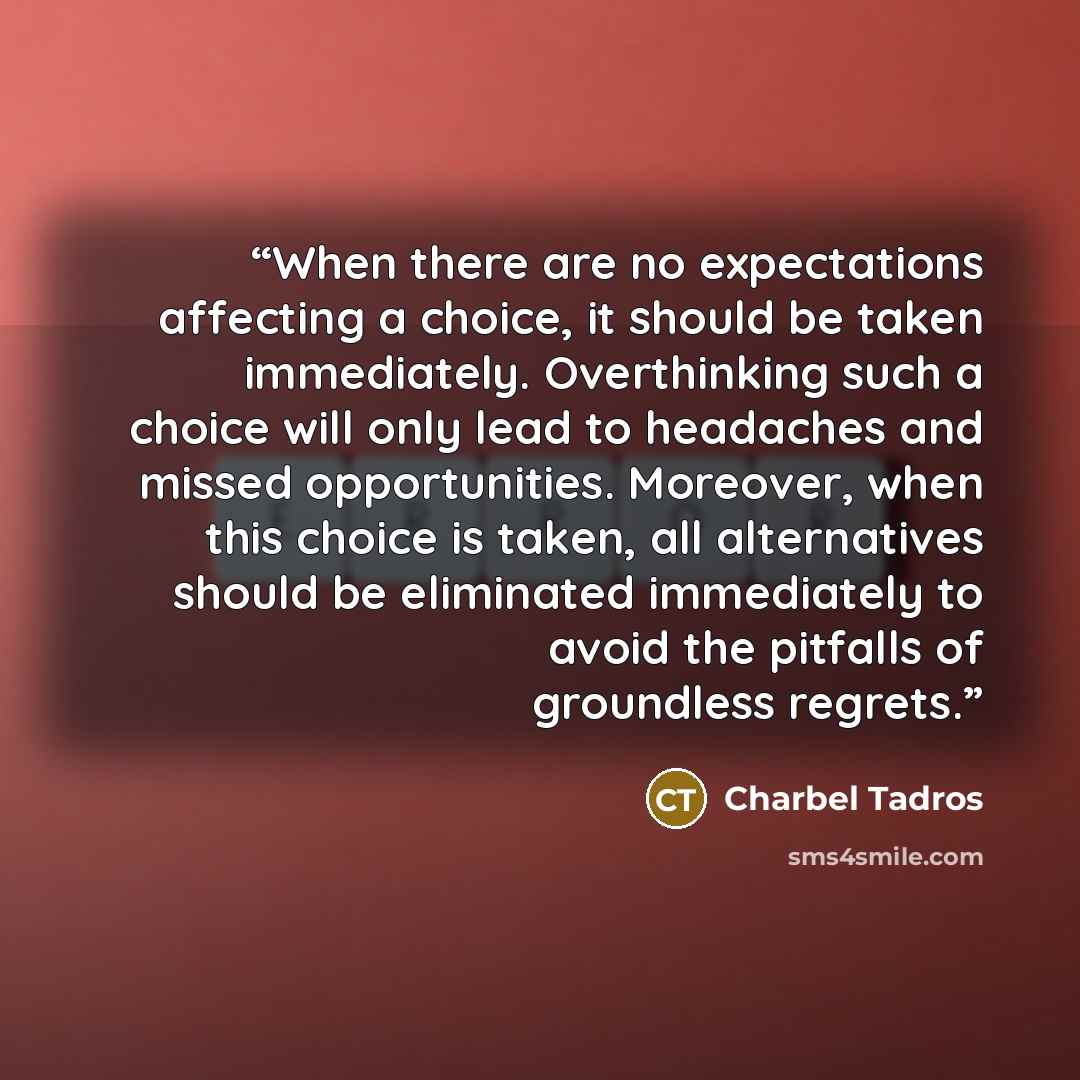 “When there are no expectations affecting a choice, it should be taken immediately. Overthinking such a choice will only lead to headaches and missed opportunities. Moreover, when this choice is taken, all alternatives should be eliminated immediately to avoid the pitfalls of groundless regrets.” quote by Charbel Tadros