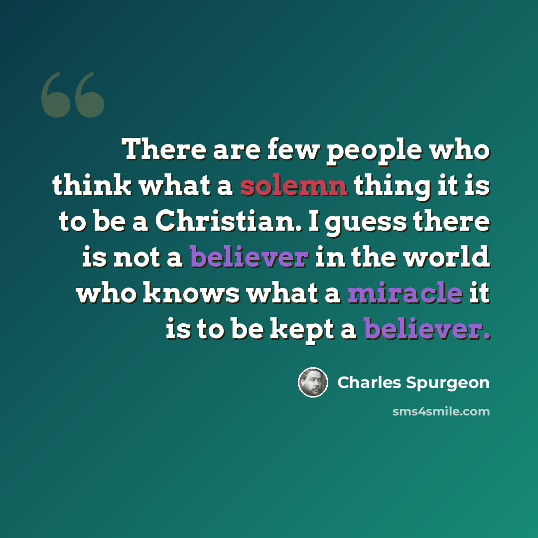 “There are few people who think what a solemn thing it is to be a Christian. I guess there is not a believer in the world who knows what a miracle it is to be kept a believer.” quote by Charles Spurgeon