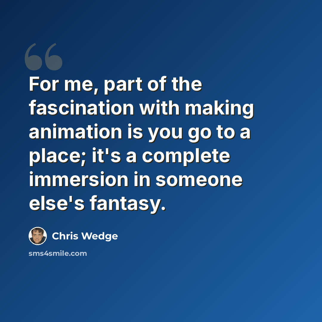 “For me, part of the fascination with making animation is you go to a place; it's a complete immersion in someone else's fantasy.” quote by Chris Wedge