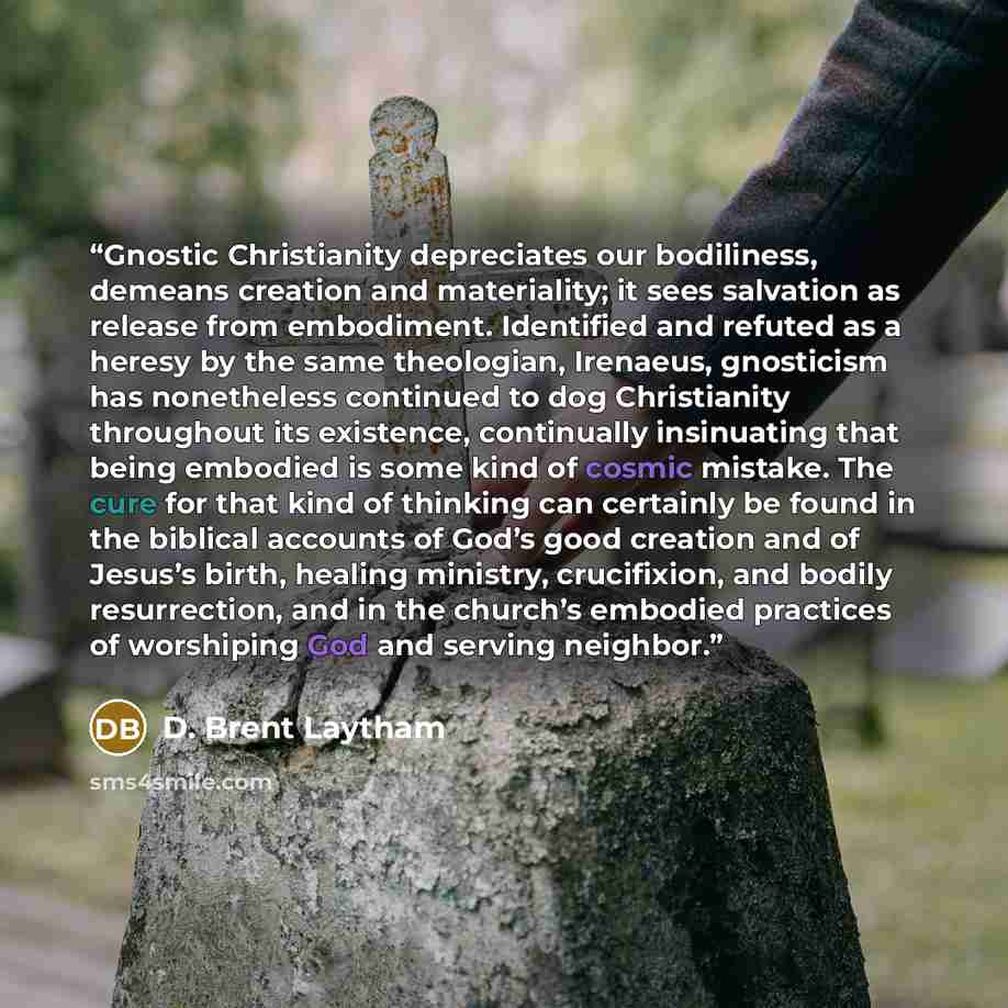 “Gnostic Christianity depreciates our bodiliness, demeans creation and materiality; it sees salvation as release from embodiment. Identified and refuted as a heresy by the same theologian, Irenaeus, gnosticism has nonetheless continued to dog Christianity throughout its existence, continually…” quote by D. Brent Laytham