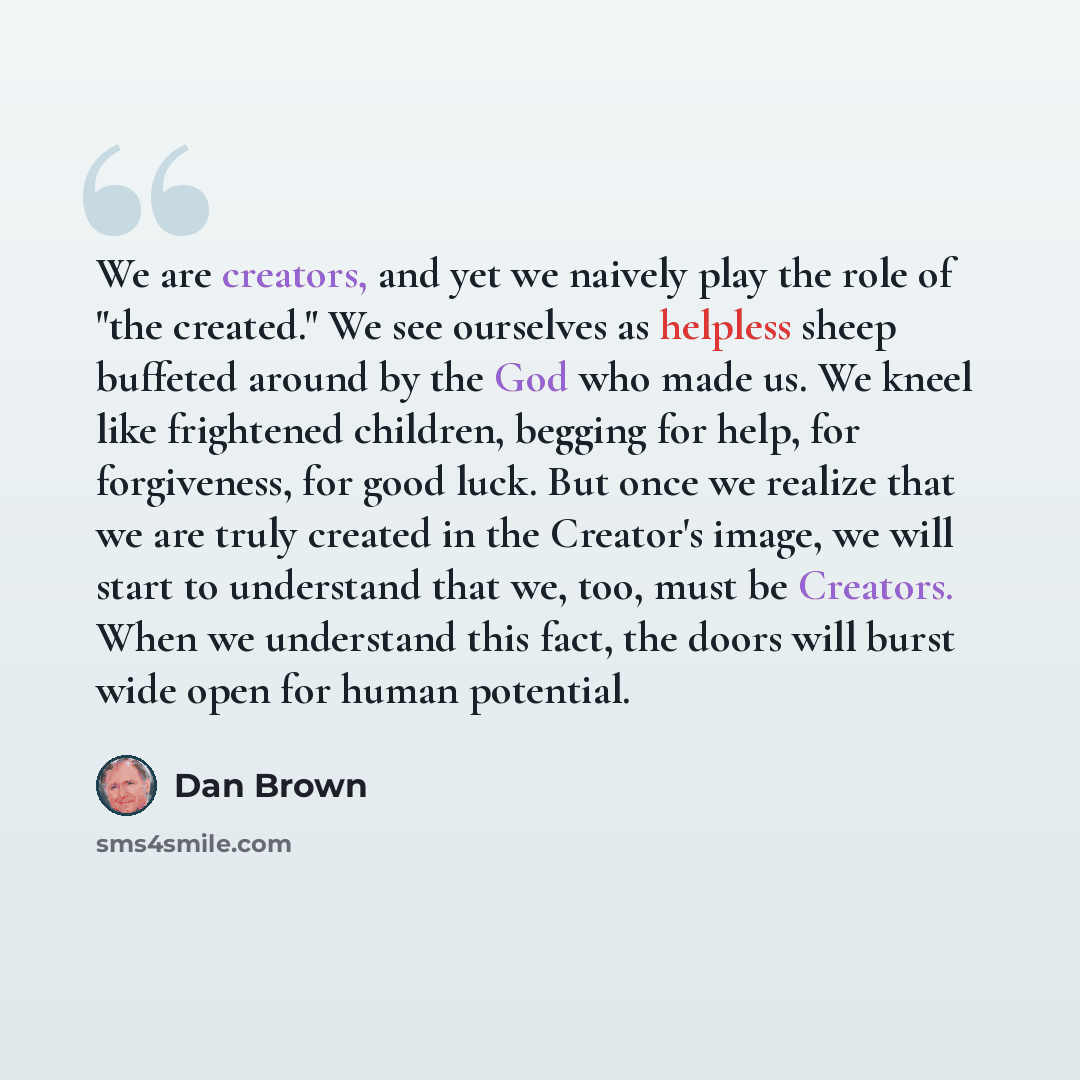 “We are creators, and yet we naively play the role of "the created." We see ourselves as helpless sheep buffeted around by the God who made us. We kneel like frightened children, begging for help, for forgiveness, for good luck. But once we realize that we are truly created in the Creator's image…” quote by Dan Brown