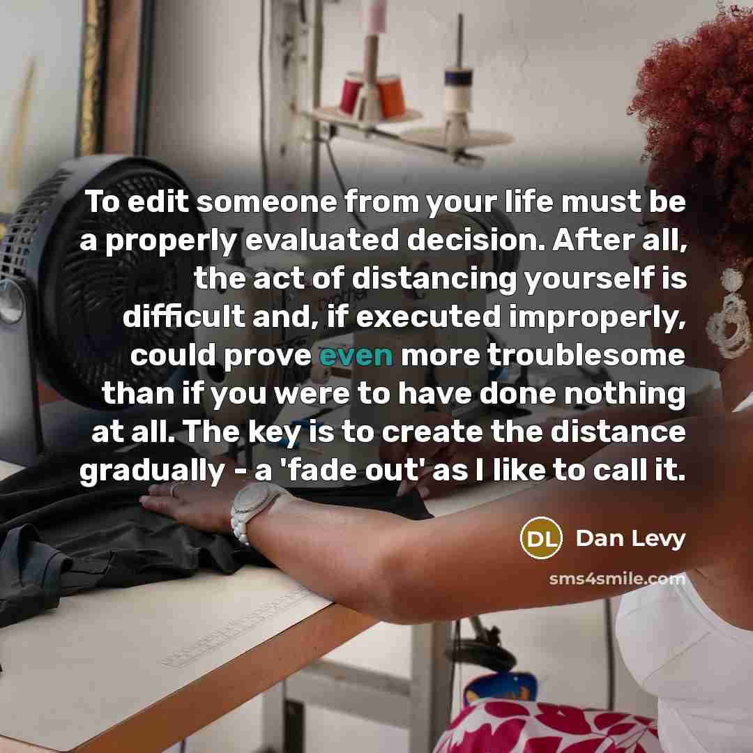 “To edit someone from your life must be a properly evaluated decision. After all, the act of distancing yourself is difficult and, if executed improperly, could prove even more troublesome than if you were to have done nothing at all. The key is to create the distance gradually - a 'fade out' as I…” quote by Dan Levy