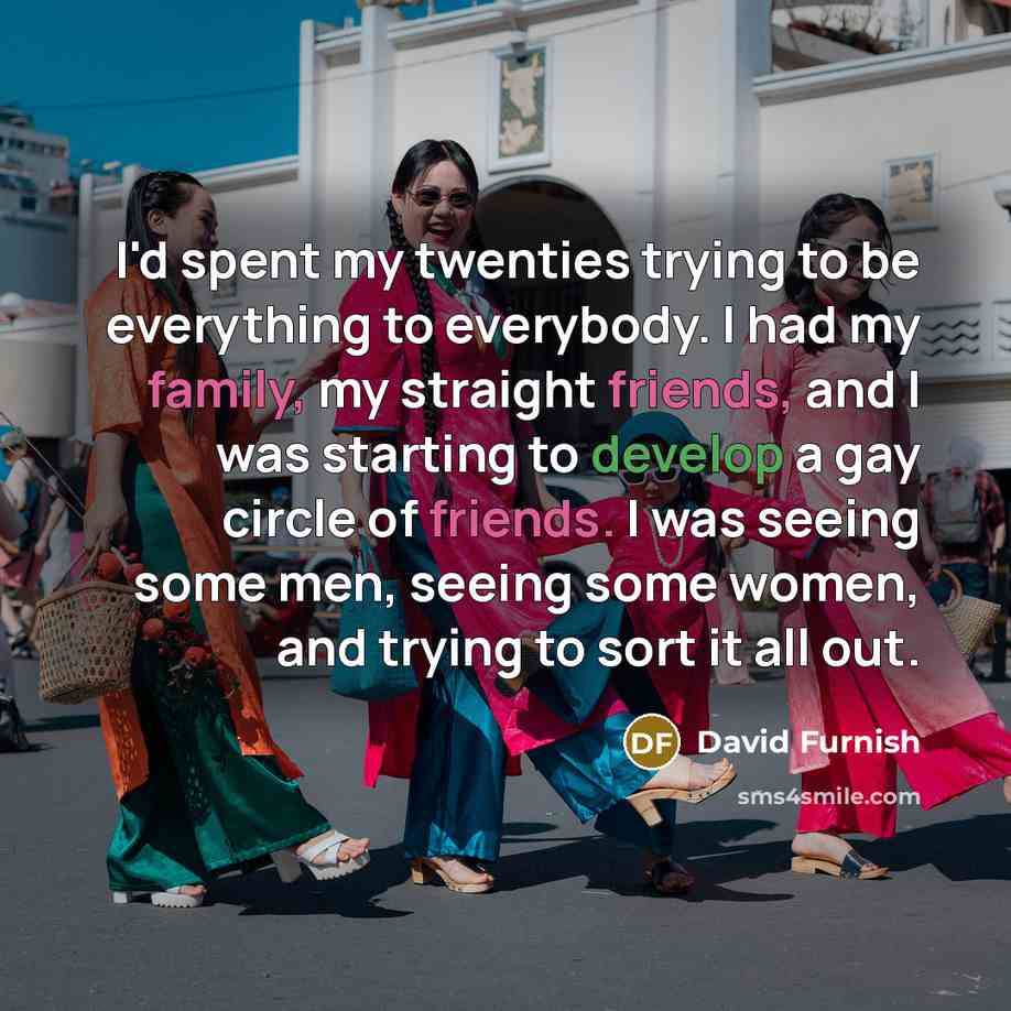 “I'd spent my twenties trying to be everything to everybody. I had my family, my straight friends, and I was starting to develop a gay circle of friends. I was seeing some men, seeing some women, and trying to sort it all out.” quote by David Furnish