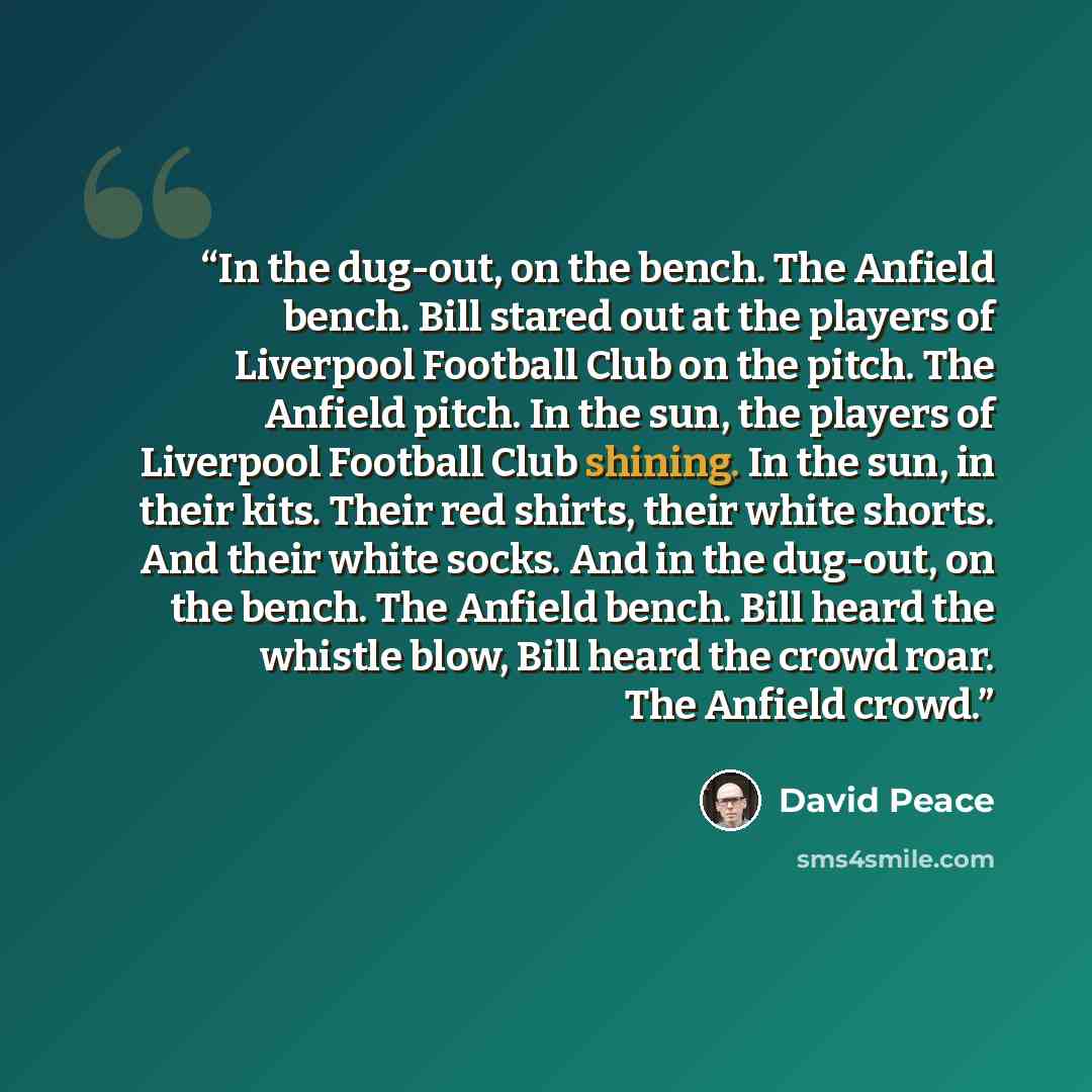 “In the dug-out, on the bench. The Anfield bench. Bill stared out at the players of Liverpool Football Club on the pitch. The Anfield pitch. In the sun, the players of Liverpool Football Club shining. In the sun, in their kits. Their red shirts, their white shorts. And their white socks. And in the…” quote by David Peace