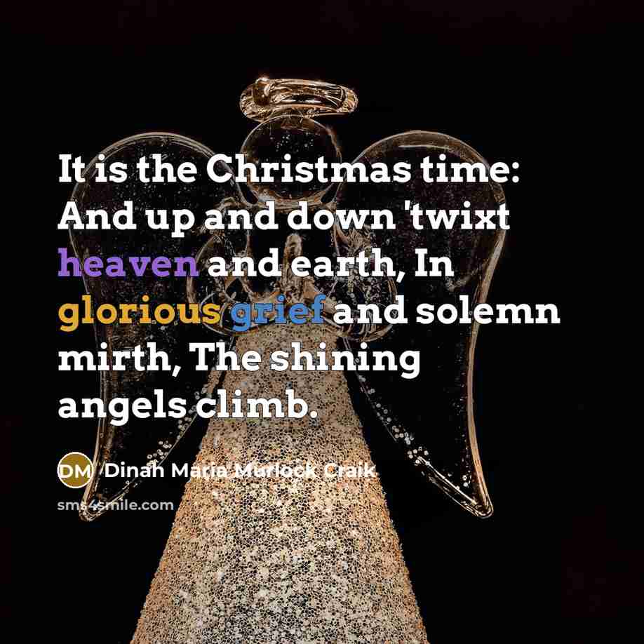 “It is the Christmas time: And up and down 'twixt heaven and earth, In glorious grief and solemn mirth, The shining angels climb.” quote by Dinah Maria Murlock Craik
