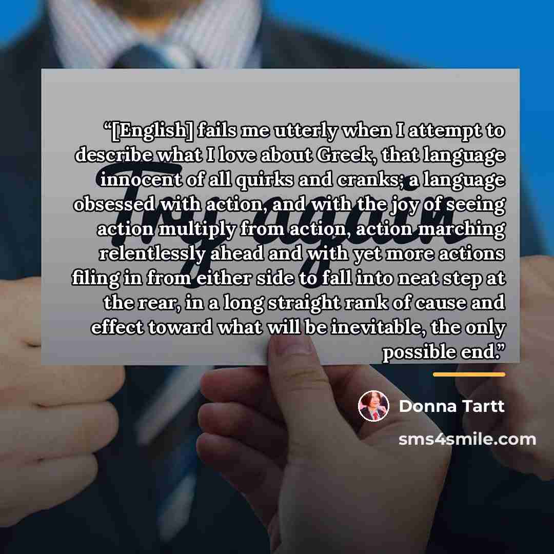 “[English] fails me utterly when I attempt to describe what I love about Greek, that language innocent of all quirks and cranks; a language obsessed with action, and with the joy of seeing action multiply from action, action marching relentlessly ahead and with yet more actions filing in from…” quote by Donna Tartt