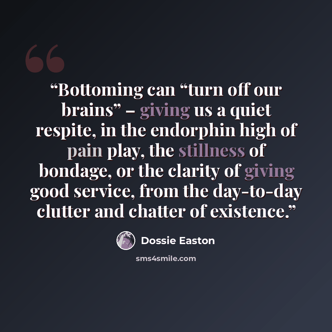 “Bottoming can “turn off our brains” – giving us a quiet respite, in the endorphin high of pain play, the stillness of bondage, or the clarity of giving good service, from the day-to-day clutter and chatter of existence.” quote by Dossie Easton