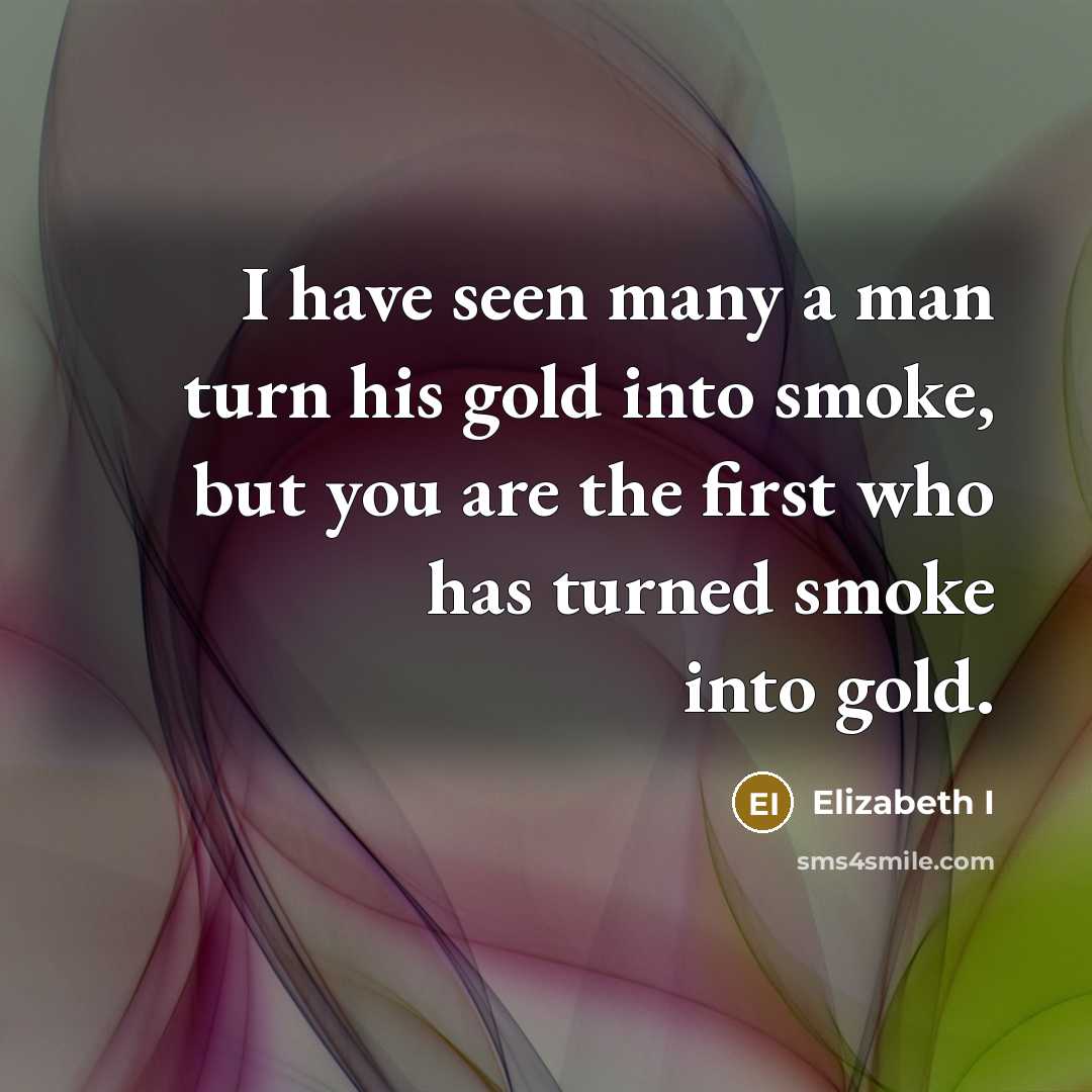 “I have seen many a man turn his gold into smoke, but you are the first who has turned smoke into gold.” quote by Elizabeth I