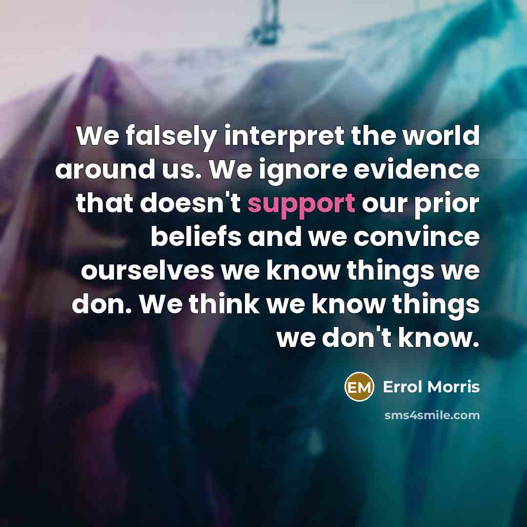 “We falsely interpret the world around us. We ignore evidence that doesn't support our prior beliefs and we convince ourselves we know things we don. We think we know things we don't know.” quote by Errol Morris
