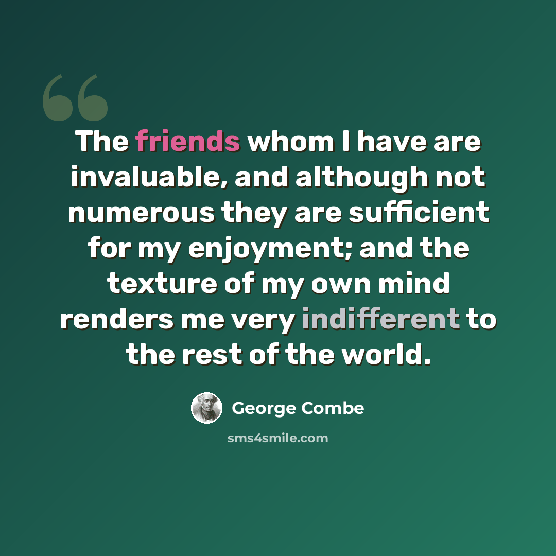“The friends whom I have are invaluable, and although not numerous they are sufficient for my enjoyment; and the texture of my own mind renders me very indifferent to the rest of the world.” quote by George Combe