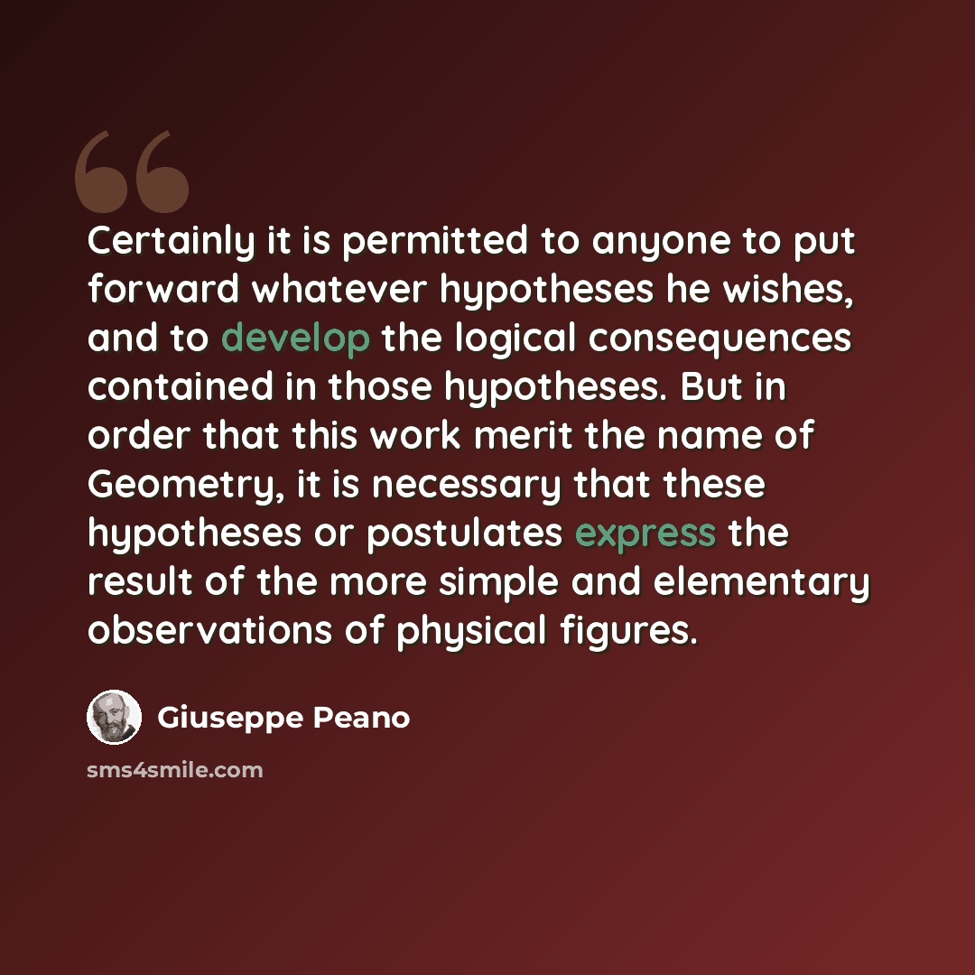 “Certainly it is permitted to anyone to put forward whatever hypotheses he wishes, and to develop the logical consequences contained in those hypotheses. But in order that this work merit the name of Geometry, it is necessary that these hypotheses or postulates express the result of the more simple…” quote by Giuseppe Peano