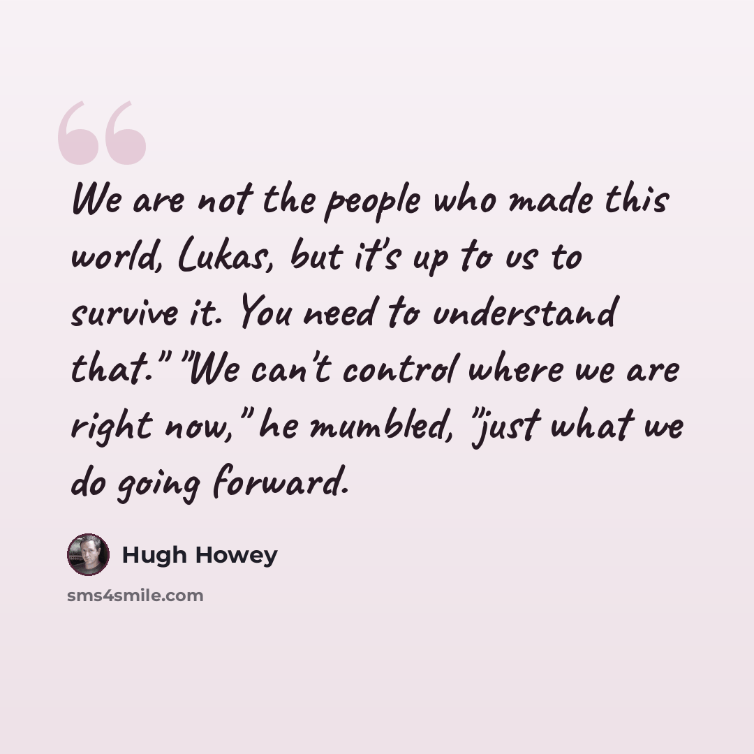 “We are not the people who made this world, Lukas, but it's up to us to survive it. You need to understand that." "We can't control where we are right now," he mumbled, "just what we do going forward.” quote by Hugh Howey