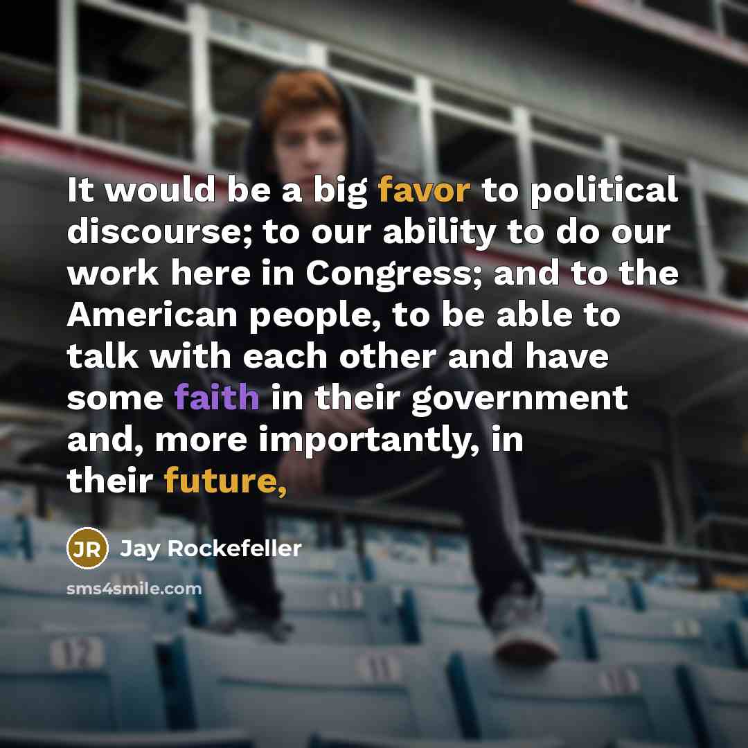 “It would be a big favor to political discourse; to our ability to do our work here in Congress; and to the American people, to be able to talk with each other and have some faith in their government and, more importantly, in their future,” quote by Jay Rockefeller