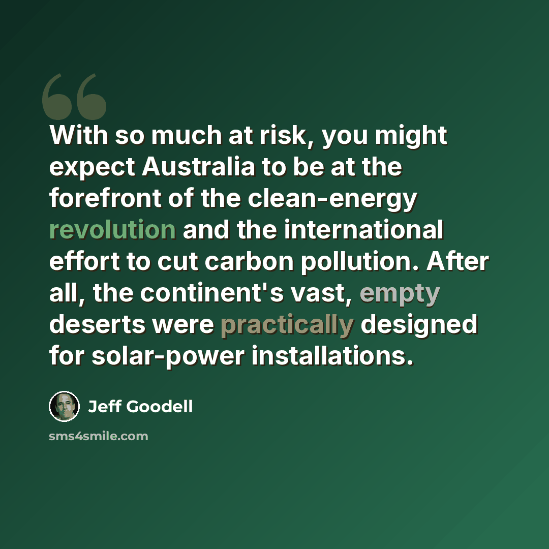 “With so much at risk, you might expect Australia to be at the forefront of the clean-energy revolution and the international effort to cut carbon pollution. After all, the continent's vast, empty deserts were practically designed for solar-power installations.” quote by Jeff Goodell