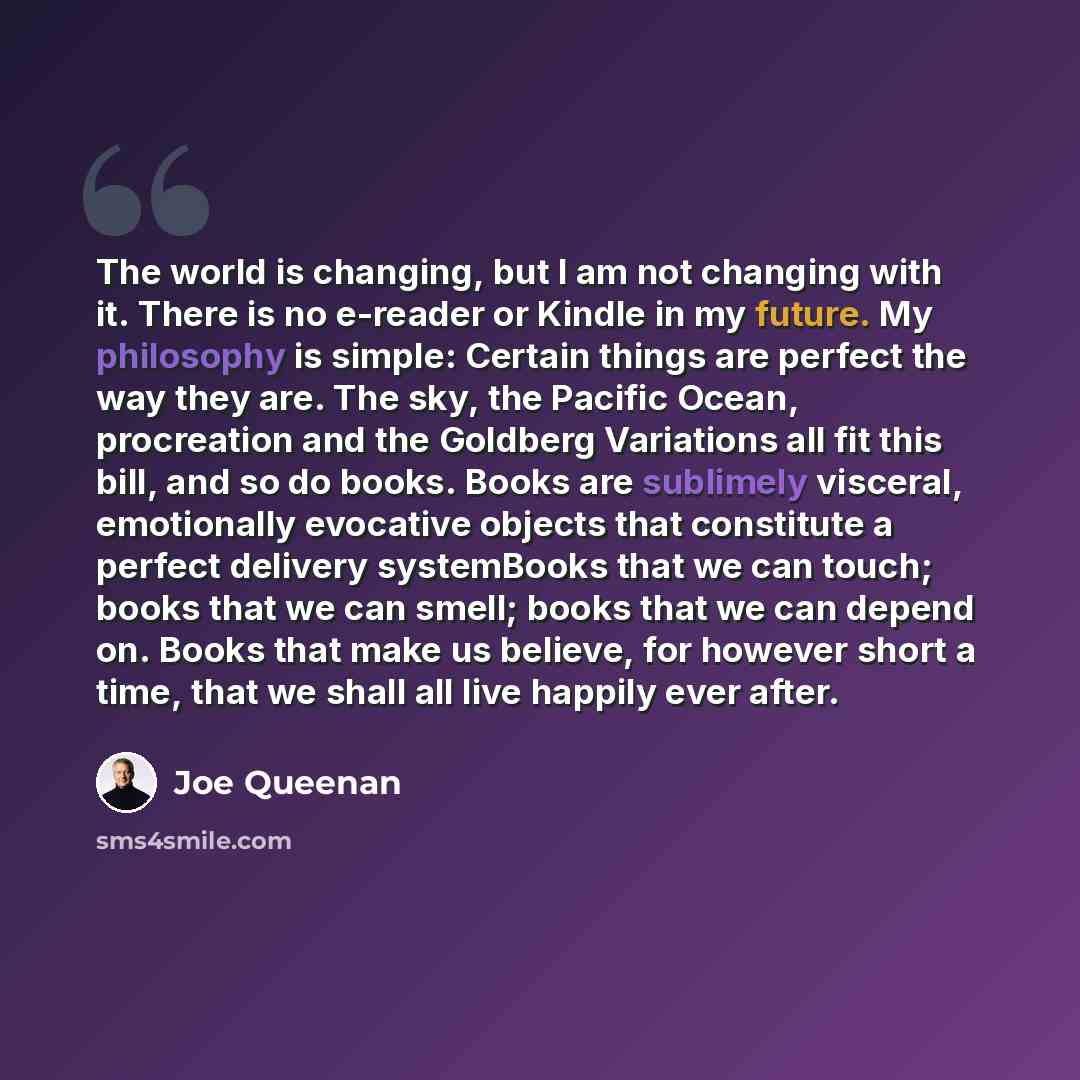 “The world is changing, but I am not changing with it. There is no e-reader or Kindle in my future. My philosophy is simple: Certain things are perfect the way they are. The sky, the Pacific Ocean, procreation and the Goldberg Variations all fit this bill, and so do books. Books are sublimely…” quote by Joe Queenan