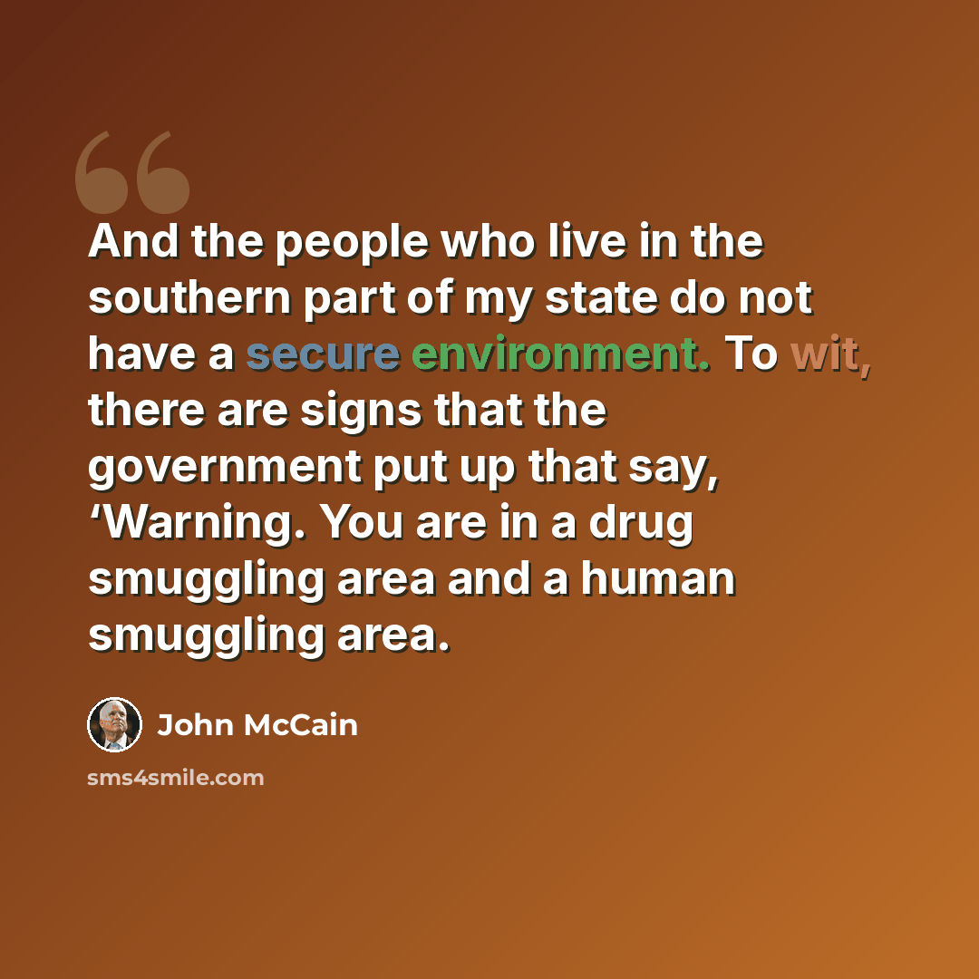 “And the people who live in the southern part of my state do not have a secure environment. To wit, there are signs that the government put up that say, ‘Warning. You are in a drug smuggling area and a human smuggling area.” quote by John McCain