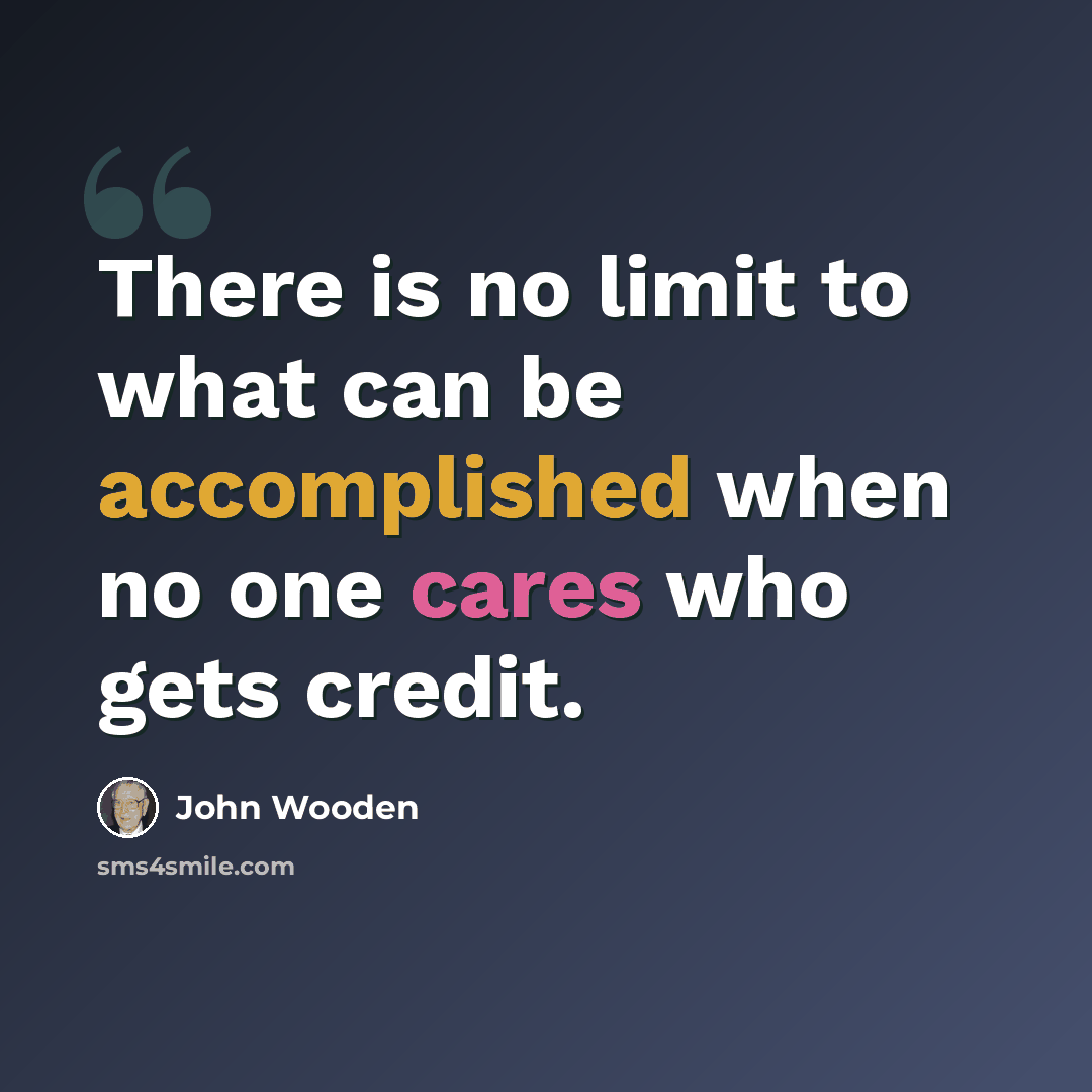 “There is no limit to what can be accomplished when no one cares who gets credit.” quote by John Wooden