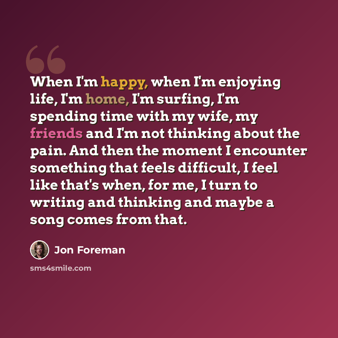 “When I'm happy, when I'm enjoying life, I'm home, I'm surfing, I'm spending time with my wife, my friends and I'm not thinking about the pain. And then the moment I encounter something that feels difficult, I feel like that's when, for me, I turn to writing and thinking and maybe a song comes from…” quote by Jon Foreman