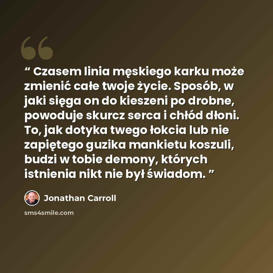 “Cza­sem li­nia męskiego kar­ku może zmienić całe two­je życie. Sposób, w ja­ki sięga on do kie­sze­ni po drob­ne, po­wodu­je skur­cz ser­ca i chłód dłoni. To, jak do­tyka twe­go łok­cia lub nie za­pięte­go gu­zika man­kietu koszu­li, budzi w to­bie de­mony, których is­tnienia nikt nie był świadom.” quote by Jonathan Carroll