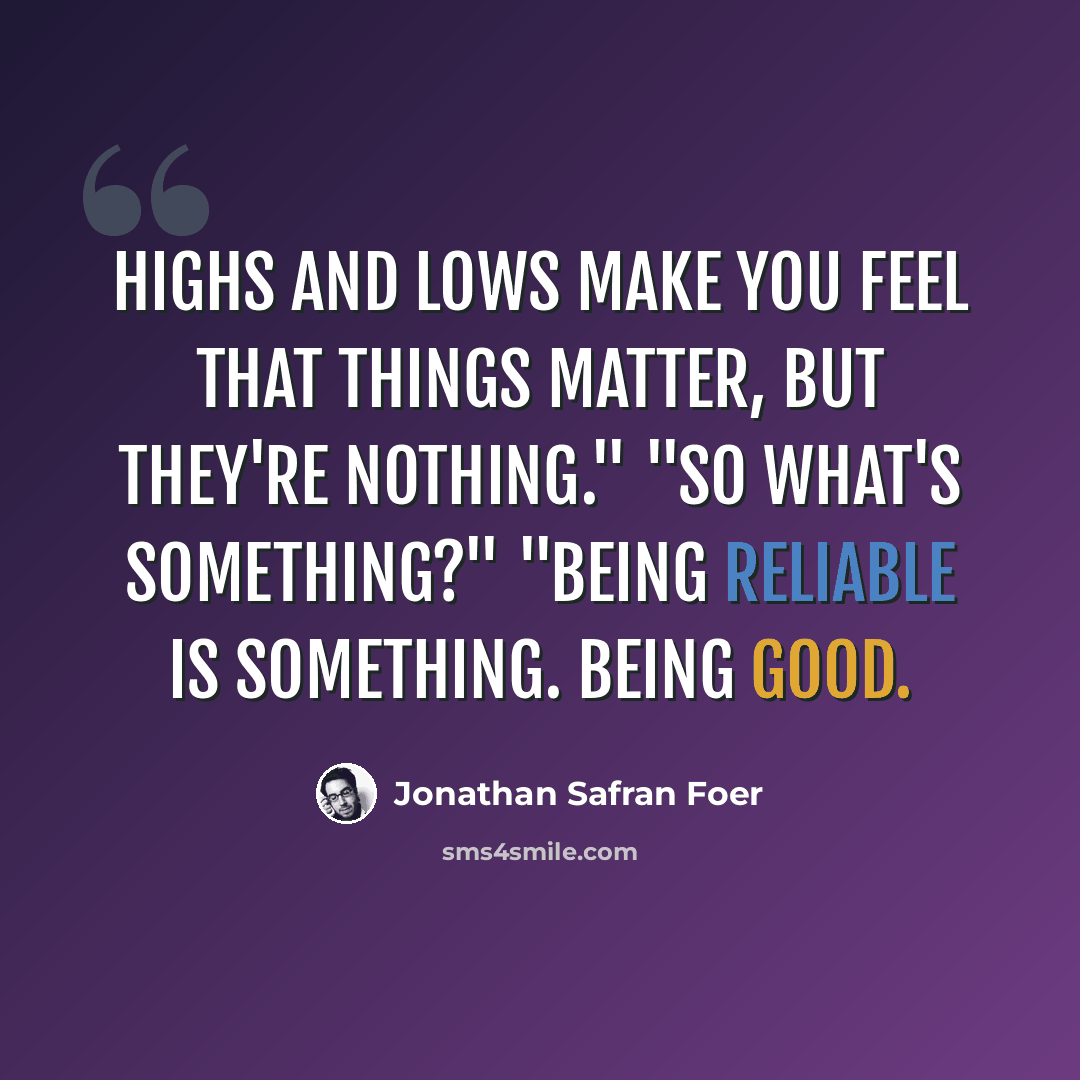 “Highs and lows make you feel that things matter, but they're nothing." "So what's something?" "Being reliable is something. Being good.” quote by Jonathan Safran Foer