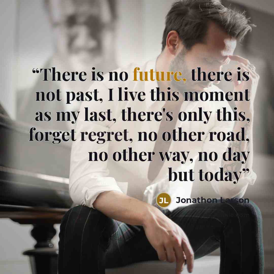 “There is no future, there is not past, I live this moment as my last, there's only this, forget regret, no other road, no other way, no day but today” quote by Jonathon Larson